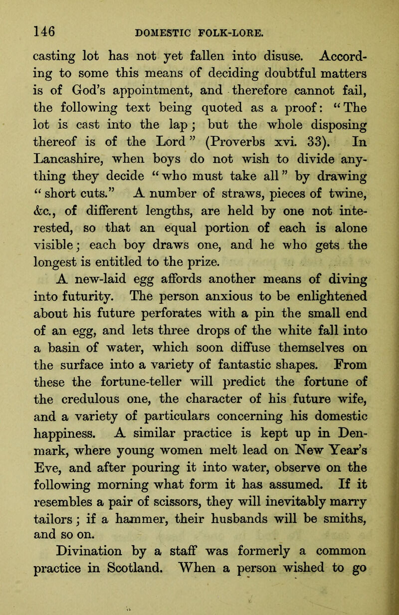 casting lot has not yet fallen into disuse. Accord- ing to some this means of deciding doubtful matters is of God’s appointment, and therefore cannot fail, the following text being quoted as a proof: “ The lot is cast into the lap; but the whole disposing thereof is of the Lord ” (Proverbs xvi. 33). In Lancashire, when boys do not wish to divide any- thing they decide “ who must take all ” by drawing “ short cuts.” A number of straws, pieces of twine, &c., of different lengths, are held by one not inte- rested, so that an equal portion of each is alone visible; each boy draws one, and he who gets the longest is entitled to the prize. A new-laid egg affords another means of diving into futurity. The person anxious to be enlightened about his future perforates with a pin the small end of an egg, and lets three drops of the white fall into a basin of water, which soon diffuse themselves on the surface into a variety of fantastic shapes. From these the fortune-teller will predict the fortune of the credulous one, the character of his future wife, and a variety of particulars concerning his domestic happiness. A similar practice is kept up in Den- mark, where young women melt lead on New Year’s Eve, and after pouring it into water, observe on the following morning what form it has assumed. If it resembles a pair of scissors, they will inevitably marry tailors; if a hammer, their husbands will be smiths, and so on. Divination by a staff was formerly a common practice in Scotland. When a person wished to go