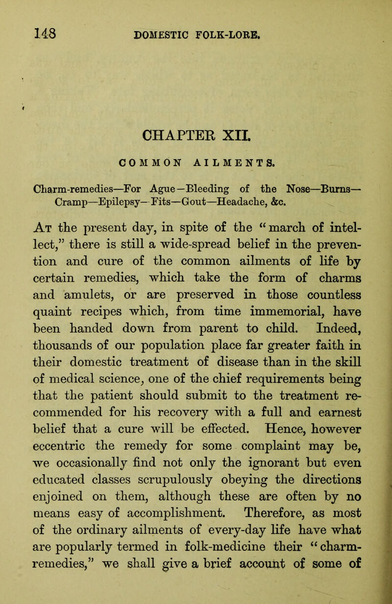 CHAPTER XII. COMMON AILMENTS. Charm-remedies—For Ague—Bleeding of the Nose—Bums— Cramp—Epilepsy— Fits—Gout—Headache, &c. At the present day, in spite of the “ march of intel- lect,” there is still a wide-spread belief in the preven- tion and cure of the common ailments of life by certain remedies, which take the form of charms and amulets, or are preserved in those countless quaint recipes which, from time immemorial, have been handed down from parent to child. Indeed, thousands of our population place far greater faith in their domestic treatment of disease than in the skill of medical science, one of the chief requirements being that the patient should submit to the treatment re- commended for his recovery with a full and earnest belief that a cure will be effected. Hence, however eccentric the remedy for some complaint may be, we occasionally find not only the ignorant but even educated classes scrupulously obeying the directions enjoined on them, although these are often by no means easy of accomplishment. Therefore, as most of the ordinary ailments of every-day life have what are popularly termed in folk-medicine their “ charm- remedies,” we shall give a brief account of some of