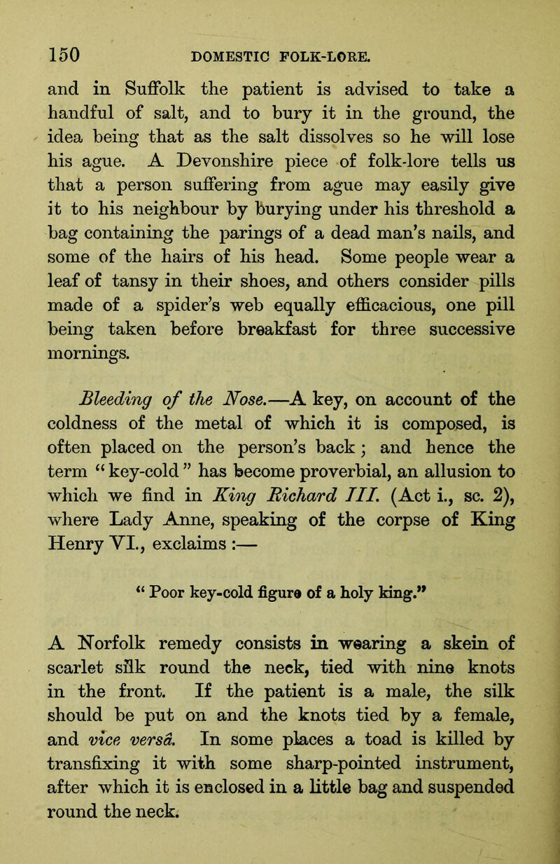 and in Suffolk the patient is advised to take a handful of salt, and to bury it in the ground, the idea being that as the salt dissolves so he will lose his ague. A Devonshire piece of folk-lore tells us that a person suffering from ague may easily give it to his neighbour by burying under his threshold a bag containing the parings of a dead man’s nails, and some of the hairs of his head. Some people wear a leaf of tansy in their shoes, and others consider pills made of a spider’s web equally efficacious, one pill being taken before breakfast for three successive mornings. Bleeding of the Nose.—A key, on account of the coldness of the metal of which it is composed, is often placed on the person’s back; and hence the term “ key-cold ” has become proverbial, an allusion to which we find in King Richard III. (Act i., sc. 2), where Lady Anne, speaking of the corpse of King Henry VI., exclaims :— “ Poor key-cold figure of a holy king.” A Norfolk remedy consists in wearing a skein of scarlet silk round the neck, tied with nine knots in the front. If the patient is a male, the silk should be put on and the knots tied by a female, and vice versa. In some places a toad is killed by transfixing it with some sharp-pointed instrument, after which it is enclosed in a little bag and suspended round the neck.