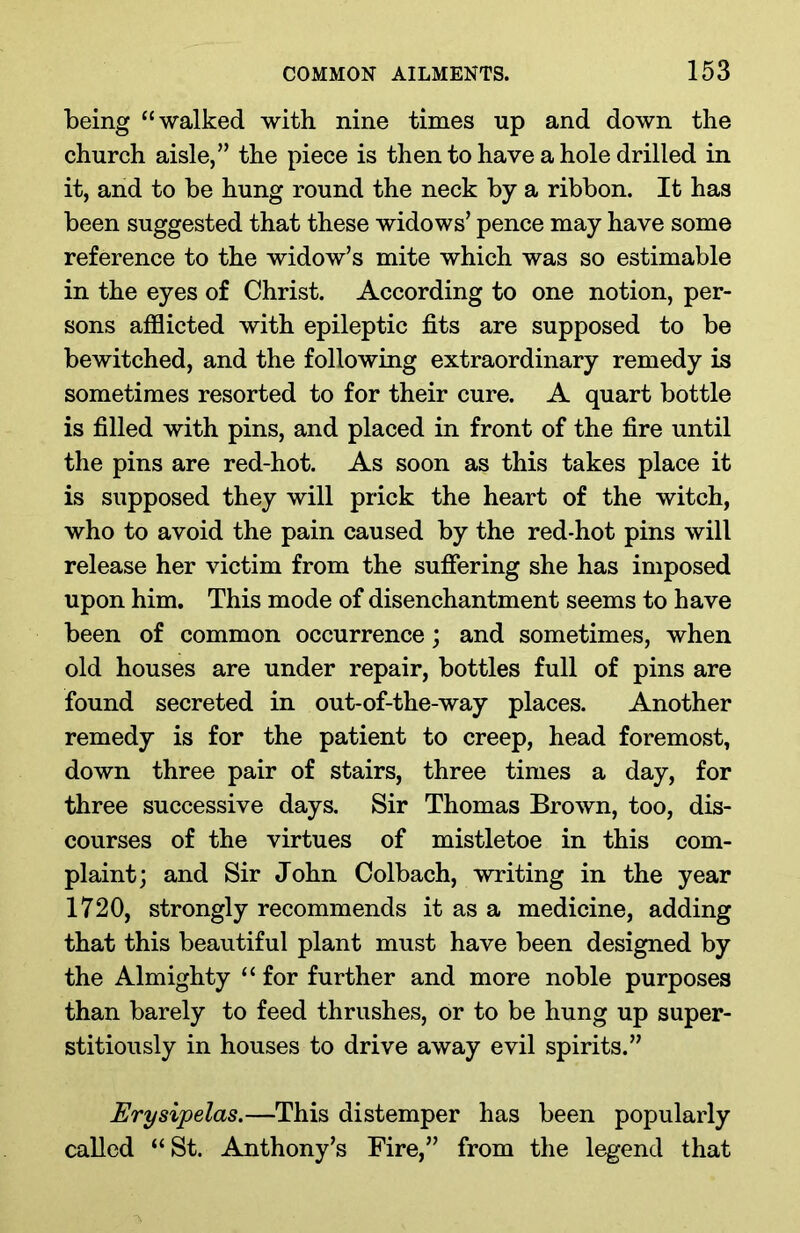 being “walked with nine times up and down the church aisle,” the piece is then to have a hole drilled in it, and to be hung round the neck by a ribbon. It has been suggested that these widows’ pence may have some reference to the widow’s mite which was so estimable in the eyes of Christ. According to one notion, per- sons afflicted with epileptic fits are supposed to be bewitched, and the following extraordinary remedy is sometimes resorted to for their cure. A quart bottle is filled with pins, and placed in front of the fire until the pins are red-hot. As soon as this takes place it is supposed they will prick the heart of the witch, who to avoid the pain caused by the red-hot pins will release her victim from the suffering she has imposed upon him. This mode of disenchantment seems to have been of common occurrence; and sometimes, when old houses are under repair, bottles full of pins are found secreted in out-of-the-way places. Another remedy is for the patient to creep, head foremost, down three pair of stairs, three times a day, for three successive days. Sir Thomas Brown, too, dis- courses of the virtues of mistletoe in this com- plaint; and Sir John Colbach, writing in the year 1720, strongly recommends it as a medicine, adding that this beautiful plant must have been designed by the Almighty “ for further and more noble purposes than barely to feed thrushes, or to be hung up super- stitiously in houses to drive away evil spirits.” Erysipelas.—This distemper has been popularly called “St. Anthony’s Fire,” from the legend that