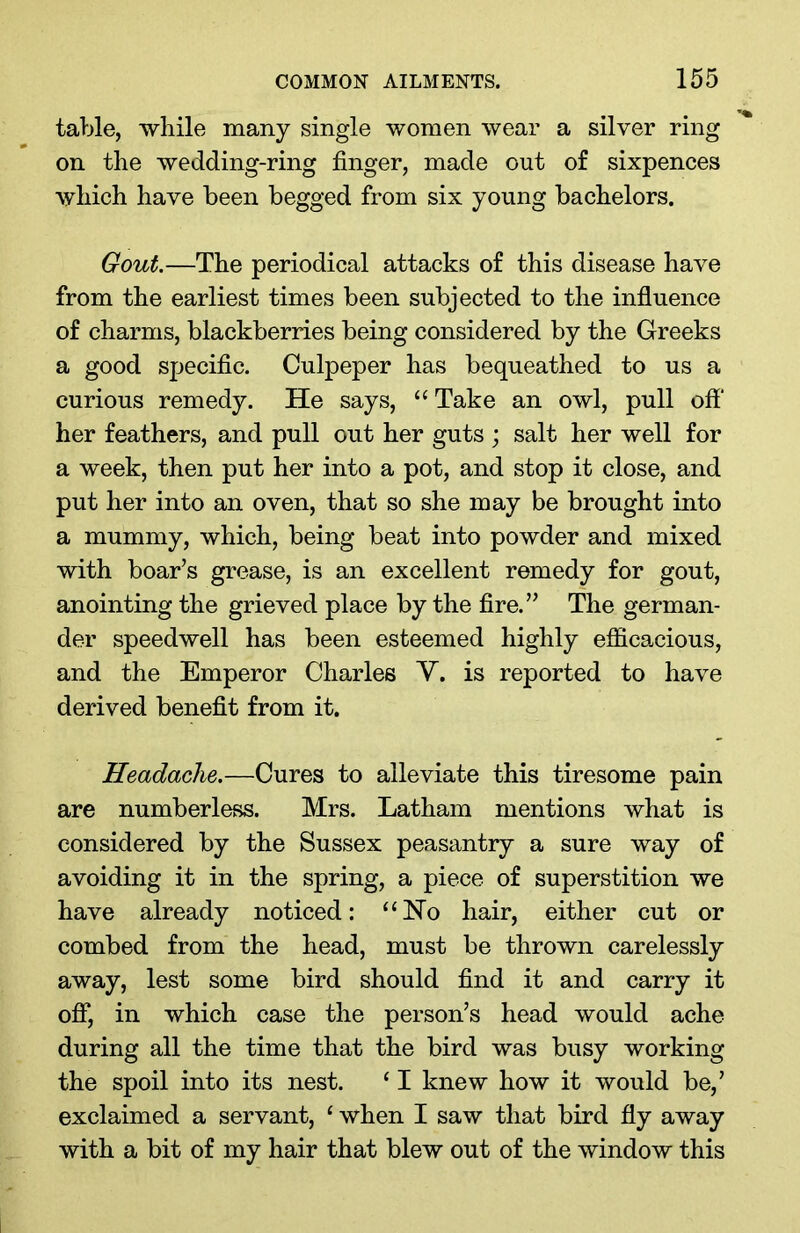 table, while many single women wear a silver ring on the wedding-ring finger, made out of sixpences which have been begged from six young bachelors. Gout.—The periodical attacks of this disease have from the earliest times been subjected to the influence of charms, blackberries being considered by the Greeks a good specific. Culpeper has bequeathed to us a curious remedy. He says, “Take an owl, pull off' her feathers, and pull out her guts ; salt her well for a week, then put her into a pot, and stop it close, and put her into an oven, that so she may be brought into a mummy, which, being beat into powder and mixed with boar’s grease, is an excellent remedy for gout, anointing the grieved place by the fire.” The german- der speedwell has been esteemed highly efficacious, and the Emperor Charles V. is reported to have derived benefit from it. Headache.—Cures to alleviate this tiresome pain are numberless. Mrs. Latham mentions what is considered by the Sussex peasantry a sure way of avoiding it in the spring, a piece of superstition we have already noticed: “No hair, either cut or combed from the head, must be thrown carelessly away, lest some bird should find it and carry it off, in which case the person’s head would ache during all the time that the bird was busy working the spoil into its nest. ‘ I knew how it would be,’ exclaimed a servant, c when I saw that bird fly away with a bit of my hair that blew out of the window this