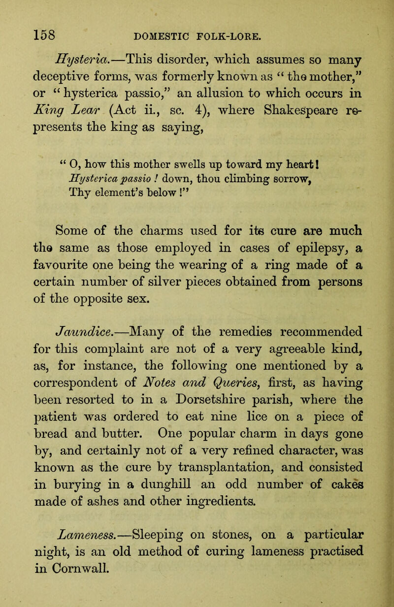 Hysteria.—This disorder, which assumes so many deceptive forms, was formerly known as “ the mother,” or “ hysterica passio,” an allusion to which occurs in King Lear (Act ii., sc. 4), where Shakespeare re- presents the king as saying, “ O, how this mother swells up toward my heart! Hysterica passio ! down, thou climbing sorrow, Thy element’s below!” Some of the charms used for its cure are much the same as those employed in cases of epilepsy, a favourite one being the wearing of a ring made of a certain number of silver pieces obtained from persons of the opposite sex. Jaundice.—Many of the remedies recommended for this complaint are not of a very agreeable kind, as, for instance, the following one mentioned by a correspondent of Notes and Queries, first, as having been resorted to in a Dorsetshire parish, where the patient was ordered to eat nine lice on a piece of bread and butter. One popular charm in days gone by, and certainly not of a very refined character, was known as the cure by transplantation, and consisted in burying in a dunghill an odd number of cakes made of ashes and other ingredients. Lameness.—Sleeping on stones, on a particular night, is an old method of curing lameness practised in Cornwall.