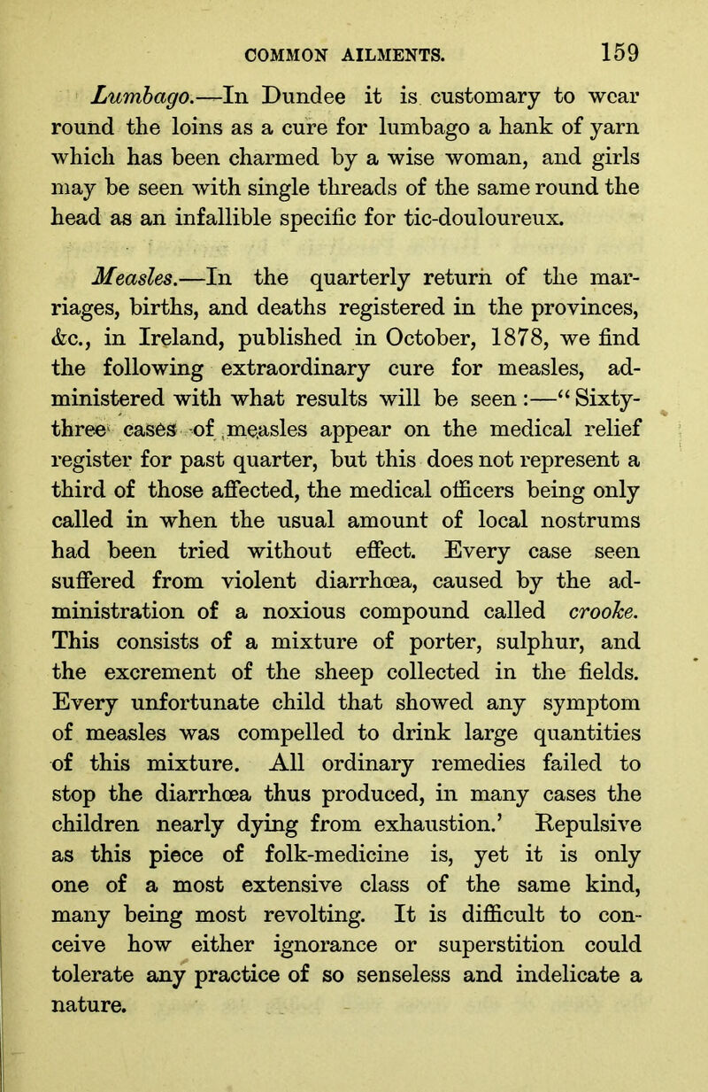 Lumbago.-^hi Dundee it is customary to wear round the loins as a cure for lumbago a hank of yarn which has been charmed by a wise woman, and girls may be seen with single threads of the same round the head as an infallible specific for tic-douloureux. Measles.—In the quarterly return of the mar- riages, births, and deaths registered in the provinces, &c., in Ireland, published in October, 1878, we find the following extraordinary cure for measles, ad- ministered with what results will be seen :—“ Sixty- three cases of (measles appear on the medical relief register for past quarter, but this does not represent a third of those affected, the medical officers being only called in when the usual amount of local nostrums had been tried without effect. Every case seen suffered from violent diarrhoea, caused by the ad- ministration of a noxious compound called crooke. This consists of a mixture of porter, sulphur, and the excrement of the sheep collected in the fields. Every unfortunate child that showed any symptom of measles was compelled to drink large quantities of this mixture. All ordinary remedies failed to stop the diarrhoea thus produced, in many cases the children nearly dying from exhaustion.’ Repulsive as this piece of folk-medicine is, yet it is only one of a most extensive class of the same kind, many being most revolting. It is difficult to con- ceive how either ignorance or superstition could tolerate any practice of so senseless and indelicate a nature.