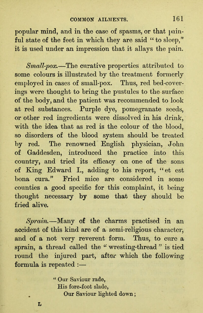 popular mind, and in the case of spasms, or that pain- ful state of the feet in which they are said “ to sleep,” it is used under an impression that it allays the pain. Small-pox.—The curative properties attributed to some colours is illustrated by the treatment formerly employed in cases of small-pox. Thus, red bed-cover- ings were thought to bring the pustules to the surface of the body, and the patient was recommended to look at red substances. Purple dye, pomegranate seeds, or other red ingredients were dissolved in his drink, with the idea that as red is the colour of the blood, so disorders of the blood system should be treated by red. The renowned English physician, John of Gaddesden, introduced the practice into this country, and tried its efficacy on one of the sons of King Edward I., adding to his report, “et est bona cura.” Pried mice are considered in some counties a good specific for this complaint, it being thought necessary by some that they should be fried alive. Sprain.—Many of the charms practised in an accident of this kind are of a semi-religious character, and of a not very reverent form. Thus, to cure a sprain, a thread called the IC wresting-thread ” is tied i*ound the injured part, after which the following formula is repeated :— “ Oar Saviour rade, His fore-foot slade, Our Saviour lighted down; L