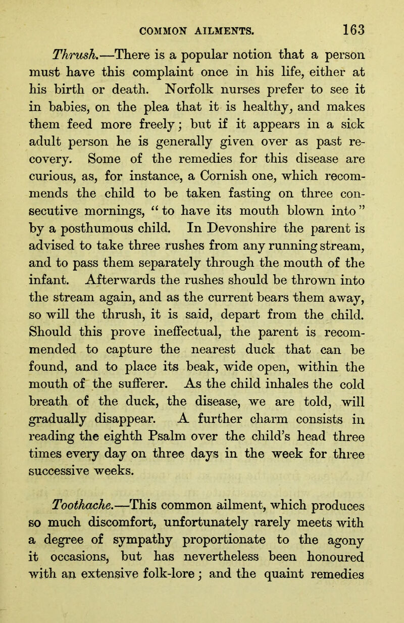 Thrush.—There is a popular notion that a person must have this complaint once in his life, either at his birth or death. Norfolk nurses prefer to see it in babies, on the plea that it is healthy, and makes them feed more freely; but if it appears in a sick adult person he is generally given over as past re- covery. Some of the remedies for this disease are curious, as, for instance, a Cornish one, which recom- mends the child to be taken fasting on three con- secutive mornings, “ to have its mouth blown into ” by a posthumous child. In Devonshire the parent is advised to take three rushes from any running stream, and to pass them separately through the mouth of the infant. Afterwards the rushes should be thrown into the stream again, and as the current bears them away, so will the thrush, it is said, depart from the child. Should this prove ineffectual, the parent is recom- mended to capture the nearest duck that can be found, and to place its beak, wide open, within the mouth of the sufferer. As the child inhales the cold breath of the duck, the disease, we are told, will gradually disappear. A further charm consists in reading the eighth Psalm over the child’s head three times every day on three days in the week for three successive weeks. Toothache.—This common ailment, which produces so much discomfort, unfortunately rarely meets with a degree of sympathy proportionate to the agony it occasions, but has nevertheless been honoured with an extensive folk-lore; and the quaint remedies