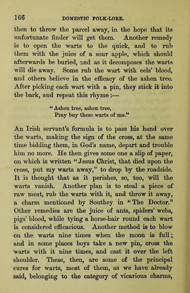 then to throw the parcel away, in the hope that its unfortunate finder will get them. Another remedy is to open the warts to the quick, and to rub them with the juice of a sour apple, which should afterwards be buried, and as it decomposes the warts will die away. Some rub the wart with eels’ blood, and others believe in the efficacy of the ashen tree. After picking each wart with a pin, they stick it into the bark, and repeat this rhyme :— “ Ashen tree, ashen tree, Pray buy these warts of me.” An Irish servant’s formula is to pass his hand over the warts, making the sign of the cross, at the same time bidding them, in God’s name, depart and trouble him no more. He then gives some one a slip of paper, on which is written “Jesus Christ, that died upon the cross, put my warts away,” to drop by the roadside. It is thought that as it perishes, so, too, will the warts vanish. Another plan is to steal a piece of raw meat, rub the warts with it, and throw it away, a charm mentioned by Southey in “The Doctor.” Other remedies are the juice of ants, spiders’ webs, pigs’ blood, while tying a horse-hair round each wart is considered efficacious. Another method is to blow on the warts nine times when the moon is full; and in some places boys take a new pin, cross the warts with it nine times, and cast it over the left shoulder. These, then, are some of the principal cures for warts, most of them, as we have already said, belonging to the category of vicarious charms,