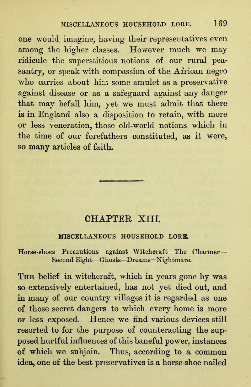 one would imagine, having their representatives even among the higher classes. However much we may ridicule the superstitious notions of our rural pea- santry, or speak with compassion of the African negro who carries about him some amulet as a preservative against disease or as a safeguard against any danger that may befall him, yet we must admit that there is in England also a disposition to retain, with more or less veneration, those old-world notions which in the time of our forefathers constituted, as it were, so many articles of faith. CHAPTER XIII. MISCELLANEOUS HOUSEHOLD LORE. Horse-shoes—Precautions against Witchcraft—The Charmer — Second Sight—Ghosts—Dreams—Nightmare. The belief in witchcraft, which in years gone by was so extensively entertained, has not yet died out, and in many of our country villages it is regarded as one of those secret dangers to which every home is more or less exposed. Hence we find various devices still resorted to for the purpose of counteracting the sup- posed hurtful influences of this baneful power, instances of which we subjoin. Thus, according to a common idea, one of the best preservatives is a horse-shoe nailed