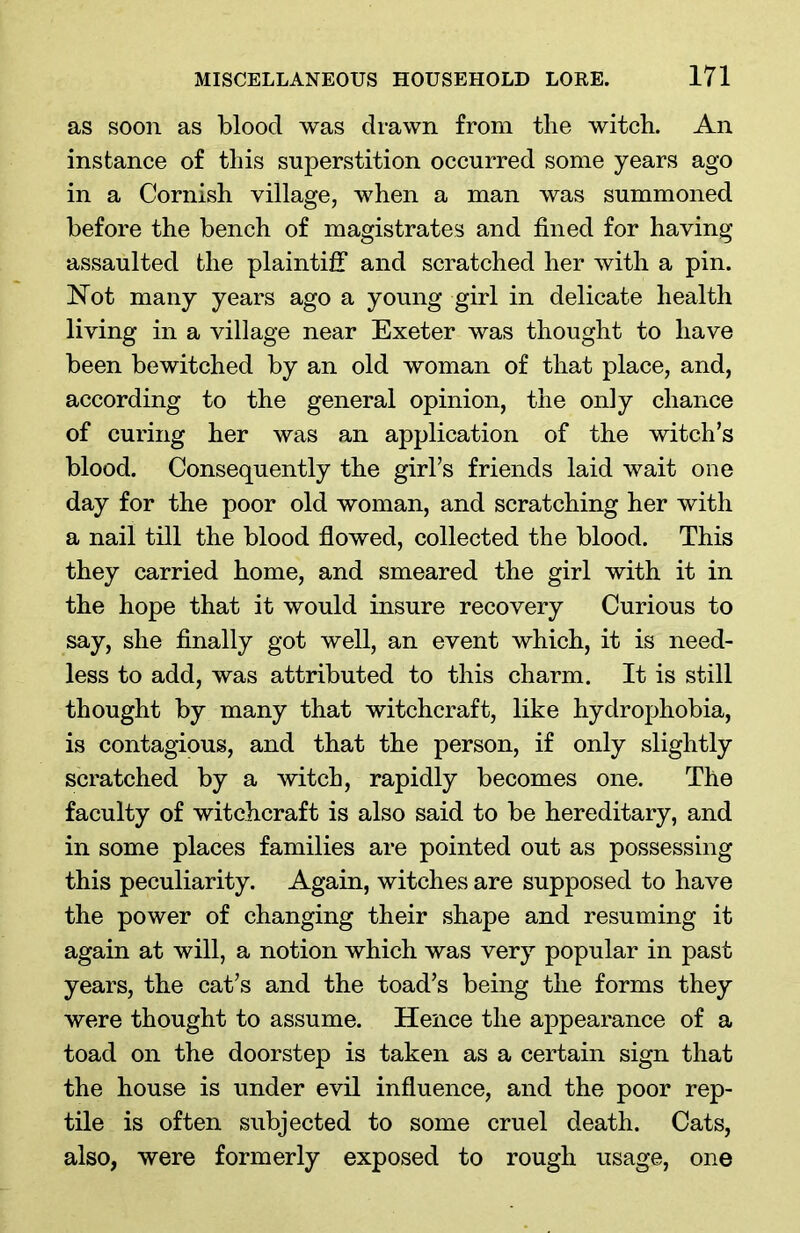 as soon as bloocl was drawn from the witch. An instance of this superstition occurred some years ago in a Cornish village, when a man was summoned before the bench of magistrates and fined for having assaulted the plaintiff and scratched her with a pin. Not many years ago a young girl in delicate health living in a village near Exeter was thought to have been bewitched by an old woman of that place, and, according to the general opinion, the only chance of curing her was an application of the witch’s blood. Consequently the girl’s friends laid wait one day for the poor old woman, and scratching her with a nail till the blood flowed, collected the blood. This they carried home, and smeared the girl with it in the hope that it would insure recovery Curious to say, she finally got well, an event which, it is need- less to add, was attributed to this charm. It is still thought by many that witchcraft, like hydrophobia, is contagious, and that the person, if only slightly scratched by a witch, rapidly becomes one. The faculty of witchcraft is also said to be hereditary, and in some places families are pointed out as possessing this peculiarity. Again, witches are supposed to have the power of changing their shape and resuming it again at will, a notion which was very popular in past years, the cat’s and the toad’s being the forms they were thought to assume. Hence the appearance of a toad on the doorstep is taken as a certain sign that the house is under evil influence, and the poor rep- tile is often subjected to some cruel death. Cats, also, were formerly exposed to rough usage, one