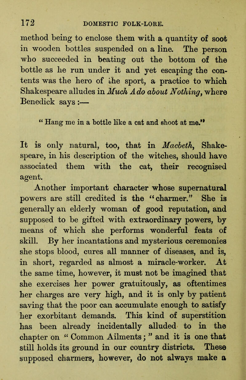 method being to enclose them with a quantity of soot in wooden bottles suspended on a line. The person who succeeded in beating out the bottom of the bottle as he run under it and yet escaping the con- tents was the hero of the sport, a practice to which Shakespeare alludes in Much Ado about Nothing, where Benedick says:— “ Hang me in a bottle like a cat and shoot at me.** It is only natural, too, that in Macbeth, Shake- speare, in his description of the witches, should have associated them with the cat, their recognised agent. Another important character whose supernatural powers are still credited is the “charmer.” She is generally an elderly woman of good reputation, and supposed to be gifted with extraordinary powers, by means of which she performs wonderful feats of skill. By her incantations and mysterious ceremonies she stops blood, cures all manner of diseases, and is, in short, regarded as almost a miracle-worker. At the same time, however, it must not be imagined that she exercises her power gratuitously, as oftentimes her charges are very high, and it is only by patient saving that the poor can accumulate enough to satisfy her exorbitant demands. This kind of superstition has been already incidentally alluded to in the chapter on “ Common Ailments; ” and it is one that still holds its ground in our country districts. These supposed charmers, however, do not always make a