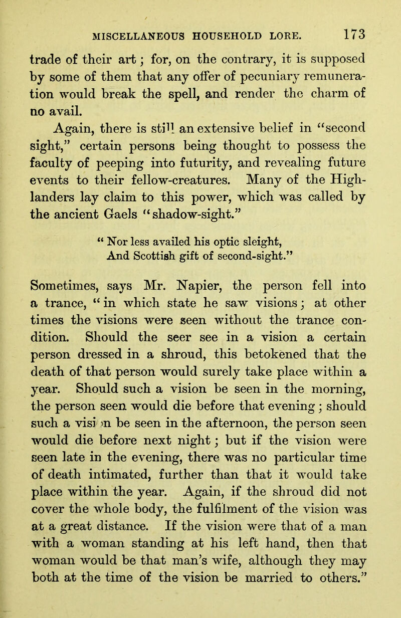 trade of their art; for, on the contrary, it is supposed by some of them that any offer of pecuniary remunera- tion would break the spell, and render the charm of no avail. Again, there is still an extensive belief in “second sight,” certain persons being thought to possess the faculty of peeping into futurity, and revealing future events to their fellow-creatures. Many of the High- landers lay claim to this power, which was called by the ancient Gaels “shadow-sight.” “ Nor less availed his optic sleight, And Scottish gift of second-sight.” Sometimes, says Mr. Napier, the person fell into a trance, “ in which state he saw visions; at other times the visions were seen without the trance con- dition. Should the seer see in a vision a certain person dressed in a shroud, this betokened that the death of that person would surely take place within a year. Should such a vision be seen in the morning, the person seen would die before that evening; should such a visi >n be seen in the afternoon, the person seen would die before next night; but if the vision were seen late in the evening, there was no particular time of death intimated, further than that it would take place within the year. Again, if the shroud did not cover the whole body, the fulfilment of the vision was at a great distance. If the vision were that of a man with a woman standing at his left hand, then that woman would be that man’s wife, although they may both at the time of the vision be married to others.”