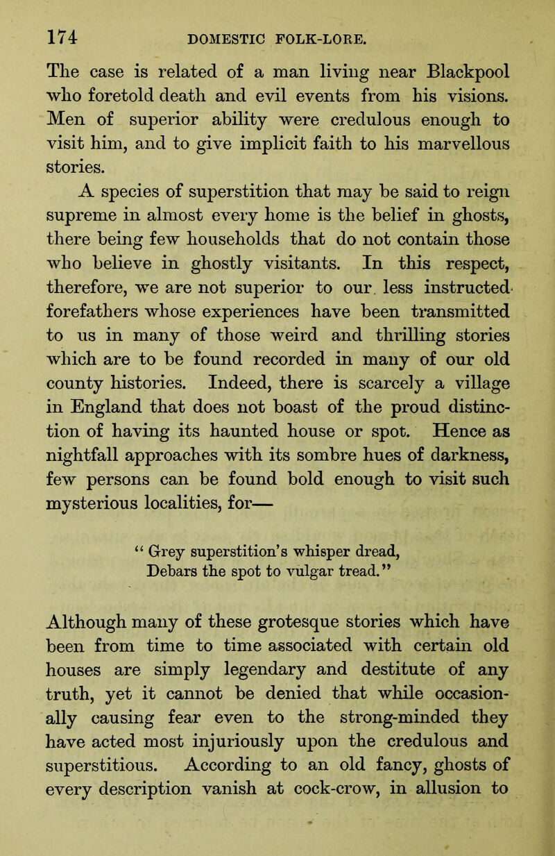 Tlie case is related of a man living near Blackpool who foretold death and evil events from his visions. Men of superior ability were credulous enough to visit him, and to give implicit faith to his marvellous stories. A species of superstition that may be said to reign supreme in almost every home is the belief in ghosts, there being few households that do not contain those who believe in ghostly visitants. In this respect, therefore, we are not superior to our less instructed forefathers whose experiences have been transmitted to us in many of those weird and thrilling stories which are to be found recorded in many of our old county histories. Indeed, there is scarcely a village in England that does not boast of the proud distinc- tion of having its haunted house or spot. Hence as nightfall approaches with its sombre hues of darkness, few persons can be found bold enough to visit such mysterious localities, for— “ Grey superstition’s whisper dread, Debars the spot to vulgar tread.” Although many of these grotesque stories which have been from time to time associated with certain old houses are simply legendary and destitute of any truth, yet it cannot be denied that while occasion- ally causing fear even to the strong-minded they have acted most injuriously upon the credulous and superstitious. According to an old fancy, ghosts of every description vanish at cock-crow, in allusion to