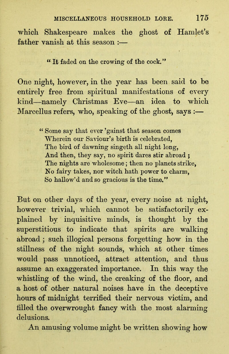 which Shakespeare makes the ghost of Hamlet’s father vanish at this season :— “ It faded on the crowing of the cock.” One night, however, in the year has been said to be entirely free from spiritual manifestations of every kind—namely Christmas Eve—an idea to which Marcellus refers, who, speaking of the ghost, says :— “ Some say that ever ’gainst that season comes Wherein our Saviour’s birth is celebrated, The bird of dawning singeth all night long, And then, they say, no spirit dares stir abroad ; The nights are wholesome; then no planets strike, No fairy takes, nor witch hath power to charm, So hallow’d and so gracious is the time.” But on other days of the year, every noise at night, however trivial, which cannot be satisfactorily ex- plained by inquisitive minds, is thought by the superstitious to indicate that spirits are walking abroad; such illogical persons forgetting how in the stillness of the night sounds, which at other times would pass unnoticed, attract attention, and thus assume an exaggerated importance. In this way the whistling of the wind, the creaking of the floor, and a host of other natural noises have in the deceptive hours of midnight terrified their nervous victim, and filled the overwrought fancy with the most alarming delusions. An amusing volume might be written showing how