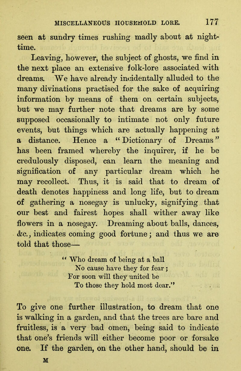 seen at sundry times rushing madly about at night- time. Leaving, however, the subject of ghosts, we find in the next place an extensive folk-lore associated with dreams. We have already incidentally alluded to the many divinations practised for the sake of acquiring information by means of them on certain subjects, but we may further note that dreams are by some supposed occasionally to intimate not only future events, but things which are actually happening at a distance. Hence a “ Dictionary of Dreams ” has been framed whereby the inquirer, if he be credulously disposed, can learn the meaning and signification of any particular dream which he may recollect. Thus, it is said that to dream of death denotes happiness and long life, but to dream of gathering a nosegay is unlucky, signifying that our best and fairest hopes shall wither away like flowers in a nosegay. Dreaming about balls, dances, &c., indicates coming good fortune; and thus we are told that those— “ Who dream of being at a ball No cause have they for fear; For soon will they united be To those they hold most dear.” To give one further illustration, to dream that one is walking in a garden, and that the trees are bare and fruitless, is a very bad omen, being said to indicate that one’s friends will either become poor or forsake one. If the garden, on the other hand, should be in M