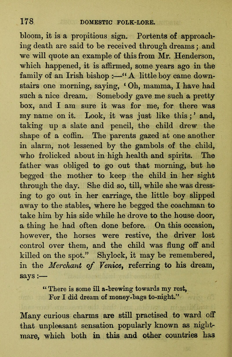 bloom, it is a propitious sign. Portents of approach- ing death are said to be received through dreams; and we will quote an example of this from Mr. Henderson, which happened, it is affirmed, some years ago in the family of an Irish bishop :—“A little boy came down- stairs one morning, saying, ‘ Oh, mamma, I have had such a nice dream. Somebody gave me such a pretty box, and I am sure it was for me, for there was my name on it. Look, it was just like this; ’ and, taking up a slate and pencil, the child drew the shape of a coffin. The parents gazed at one another in alarm, not lessened by the gambols of the child, who frolicked about in high health and spirits. The father was obliged to go out that morning, but he begged the mother to keep the child in her sight through the day. She did so, till, while she was dress- ing to go out in her carriage, the little boy slipped away to the stables, where he begged the coachman to take him by his side while he drove to the house door, a thing he had often done before. On this occasion, however, the horses were restive, the driver lost control over them, and the child was flung off and killed on the spot.” Shylock, it may be remembered, in the Merchant of Venice, referring to his dream, says:— “ There is some ill a-brewing towards my rest, For I did dream of money-bags to-night.” Many curious charms are still practised to ward off that unpleasant sensation popularly known as night- mare, which both in this and other countries has