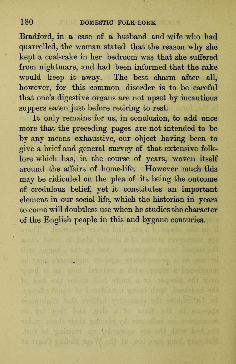 Bradford, in a case of a husband and wife who had quarrelled, the woman stated that the reason why she kept a coal-rake in her bedroom was that she suffered from nightmare, and had been informed that the rake would keep it away. The best charm after all, however, for this common disorder is to be careful that one’s digestive organs are not upset by incautious suppers eaten just before retiring to rest. It only remains for us, in conclusion, to add once more that the preceding pages are not intended to be by any means exhaustive, our object having been to give a brief and general survey of that extensive folk- lore which has, in the course of years, woven itself around the affairs of home-life. However much this may be ridiculed on the plea of its being the outcome of credulous belief, yet it constitutes an important element in our social life, which the historian in years to come will doubtless use when he studies the character of the English people in this and bygone centuries.