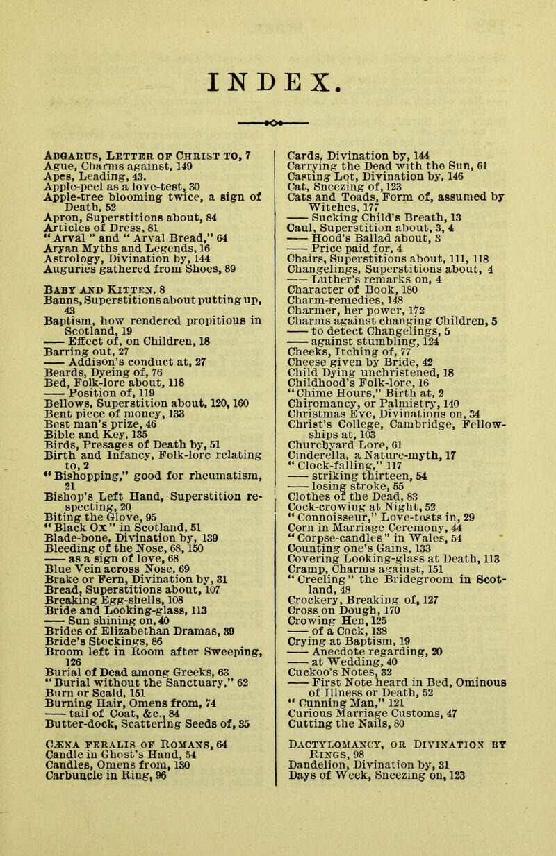 INDEX Abgartts, Letter of Christ to, 7 Ague, Ctiiirms against, 149 Apes, Leading, 43. Apple-peel as a love-test, 30 Apple-tree blooming twice, a sign of Death, 52 Apron, Superstitions about, 84 Articles of Dress, 81 “ Arval” and “ Arval Bread,” 64 Aryan Myths and Legends, 16 Astrology, Divination by, 144 Auguries gathered from Shoes, 89 Baby and Kitten, 8 Banns, Superstitions about putting up, 43 Baptism, how rendered propitious in Scotland, 19 Effect of, on Children, 18 Barring out, 27 Addison’s conduct at, 27 Beards, Dyeing of, 76 Bed, Folk-lore about, 118 Position of, 119 Bellows, Superstition about, 120,180 Bent piece of money, 133 Best man’s prize, 46 Bible and Key, 135 Birds, Presages of Death by, 51 Birth and Infancy, Folk-lore relating to, 2 ** Bishopping,” good for rheumatism, Bishop’s Left Hand, Superstition re- specting, 20 Biting the Glove, 95 “ Black Ox” in Scotland, 51 Blade-bone, Divination by, 139 Bleeding of the Nose, 68,150 as a sign of love, 68 Blue Vein across Nose, 69 Brake or Fern, Divination by, 31 Bread, Superstitions about, 107 Breaking Egg-shells, 108 Bride and Looking-glass, 113 Sun shining on, 40 Brides of Elizabethan Dramas, 39 Bride’s Stockings, 86 Broom left in Room after Sweeping, 126 Burial of Dead among Greeks, 63 “ Burial without the Sanctuary,” 62 Burn or Scald, 151 Burning Hair, Omens from, 74 tail of Coat, &c., 84 Butter-dock, Scattering Seeds of, 35 Cards, Divination by, 144 Carrying the Dead with the Sun, 61 Casting Lot, Divination by, 146 Cat, Sneezing of, 123 Cats and Toads, Form of, assumed by Witches, 177 Sucking Child’s Breath, 13 Caul, Superstition about, 3, 4 Hood’s Ballad about, 3 Price paid for, 4 Chairs, Superstitions about, 111, 118 Changelings, Superstitions about, 4 Luther’s remarks on, 4 Character of Book, 180 Charm-remedies, 148 Charmer, her power, 172 Charms against changing Children, 5 to detect Changelings, 5 against stumbling, 124 Cheeks, Itching of, 77 Cheese given by Bride, 42 Child Dying unchristened, 18 Childhood’s Folk-lore, 16 “Chime Hours,” Birth at, 2 Chiromancy, or Palmistry, 140 Christmas Eve, Divinations on, 34 Christ’s College, Cambridge, Fellow- ships at, 103 Churchyard Lore, 61 Cinderella, a Nature-myth, 17 “ Clock-falling,” 117 striking thirteen, 54 losing stroke, 55 Clothes of the Dead, 83 I Cock-crowing at Night, 52 “ Connoisseur,” Love-tusts in, 29 Corn in Marriage Ceremony, 44 “ Corpse-candles ” in Wales, 54 Counting one’s Gains, 133 Covering Looking-glass at Death, 113 Cramp, Charms against, 151 “ Creeling ” the Bridegroom in Scot- land, 48 Crockery, Breaking of, 127 Cross on Dough, 170 Crowing Hen, 125 of a Cock, 138 Crying at Baptism, 19 Anecdote regarding, 20 at Wedding, 40 Cuckoo’s Notes, 32 First Note heard in Bed, Ominous of Illness or Death, 52 “ Cunning Man,” 121 Curious Marriage Customs, 47 Cutting the Nails, 80 C-35NA FERALIS OF ROMANS, 64 Candle in Ghost’s Hand, 54 Candles, Omens from, 130 Carbuncle in Ring, 96 Dactylomancy, or Divination by Rings, 98 Dandelion, Divination by, 31 Days of Week, Sneezing on, 123