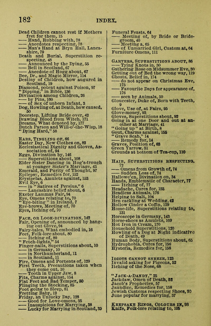 Dead Children cannot rest if Mothers fret for them, 15 Hand, Rubbing with, 78 Anecdotes respecting, 78 Man’s Hand at Bryn Hall, Lanca- shire, 79 Death and Burial, Superstition re- specting, 48 Announced by the Dying, 55 Bell in Scotland, 67 Anecdote of Hogg about, 67 Dee, Dr., and Magic Mirror, 114 Destiny of Children, how augured in Scotland, 19 Diamond, potent against Poison, 97 “Dipping,” in Bible, 136 Divination among Children, 26 by Pins, 100 of Sex of unborn Infant, 3 Dog, Howling of, at Death, how caused, 50 Doorstep, Lifting Bride over, 42 Drawing Blood from Witch, 171 Dreams, What denoted by, 177 Dutch Parson and Will-o’-the-Wisp, 18 “ Dying Hard,” 58 Ears, Tingling op, 66 Easter Day, New Clothes on, 82 Ecclesiastical Dignity and Gloves, As- sociation of, 94 Eggs, Divination by, 146 Superstitions about, 108 Elder Sister Dancing in Hog’s-trough at younger Sister’s Marriage, 43 Emerald, and Purity of Thought, 97 Epilepsy, Remedies for, 152 Erysipelas, Amulets against, 153 Evil Eye, 6 in “ Satires of Persius,” 6 Lancashire belief about, 6 Exeter Lammas Fair, 94 Eye, Omens relating to, 70 “ Eye-biting ” in Ireland, 7 Eye-brows, Meeting of, 70 Eyes, Itching of, 70 Face, or Look-divination, 142 Fair, Opening of, announced by hang- ing out Glove, 94 Fairy-tales, What embodied in, 16 Feet, Folk-lore about, 80 Itching of, 80 “ Fetch-lights,” 54 Finger-nails, Superstitions about, 10 in Germany, 10 in Northumberland, 11 in Scotland, 11 Fire, Omens and Portents of, 129 First Teeth, Precautions taken when they come out, 10 Tooth in Upper Jaw, 8 Fits, Charms against, 154 Flat Feet and Bad Temper, 80 Flinging the Stocking, 85 Foot going to Sleep, 81 Fretting Baby, 12 Friday, an Unlucky Day, 128 Good for Love-omens, 35 Inauspicious for Marrying, 38 Lucky for Marrying in Scotland, S3 Funeral Feasts, 64 Meeting of, by Bride or Bride- groom, 40 Meeting a, 65 of Unmarried Girl, Custom at, 64 Furniture Omens, 111 Garters, Superstitions about, 86 Tying Knots in, 30 Gathering Rose on Midsummer Eve, SO Getting out of Bed the wrong way, 119 Ghosts, Belief in, 174 do not appear on Christmas Eve, 175 Favourite Days for appearance of, 176 seen by Animals, 50 Gloucester, Duke of. Born with Teeth, 9 Glove, Use of, at Fairs, 95 Glove-money, 93 Gloves, Superstitions about, 92 Going in at one Door and out at an- other at Marriage, 41 “ Going up ” at Birth, 8 Gout, Charms against, 155 “ Grave Scab,” 14 Remedy for, 14 Graves, Position of, 63 Green Yarrow, 31 Grounds at bottom of Teacup, 110 Hair, Superstitions respecting. 72 —- Omens from Growth of, 74 Sudden Loss of, 74 Hallowe’en, Divination on, 34 Hands, Emblematic of Character, 77 Itching of, 77 Headache, Cures for, 155 Headless Animals, 176 Helping to Salt, 104 Hen cackling at Wedding, 42 Hollow Cinder a Coffin, 129 Home-life, Superstitions relating to, 131 Horoscope in Germany, 143 Horse-shoes as Amulets, 169 Hot Iron in Cream, 170 Household Superstitions, 120 Howling of a Dog at Night indicative of Death, 49 Human Body, Superstitions about, 65 Hydrophobia, Cures for, 156 Hysteria, Remedies for, 158 Idiots cannot sneeze, 123 Invalid asking for Pigeons, 52 Itching of the Nose, 68 “ Jack-a-Dandt,” 25 Jackdaw, Omen of Death, 52 Jacob’s Prophecies, 57 Jaundice, Remedies for, 158 Jewish Customs respecting Shoes, 90 June popular for marrying, 37 Keepsake Rings, Colours in, 93 Knife, Folk-lore relating to, 105