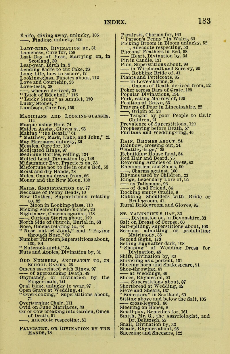 Knife, Giving away, unlucky, 106 , rinding, unlucky, 106 Lady-bird, Divination by. Si Lameness, Cure for, 158 Last Day of Year, Marrying on, in Scotland, 39 Leap-year, Birth in, 3 Lending Knife to cut Cake, 26 Long Life, how to secure, 12 Looking-glass, Fancies about, 112 Love and Courtship, 28 Love-tests, 28 , whence derived, 29 “ Luck of Edenhall,” 116 “ Lucky Stone” as Amulet, 170 Lucky Stones, 7 Lumbago, Cure for, 159 Magicians and Looking glasses, 114 Magpie using Hair, 74 Maiden Assize, Gloves at, 93 Making “the Deazil,” 61 “ Matthew, Mark, Luke, and John,” 21 May Marriages unlucky, 36 Measles, Cure for, 159 Medicated Rings, 97 Medicine Bottles, selling, 134 Melted Lead, Divination by, 146 Midsummer Eve, Practices on, 33 Misfortune not to die in one’s Bed, 58 Moist and dry Hands, 78 Moles, Omens drawn from, 66 Money and the New Moon, 132 Nails, Signification of, 77 Necklace of Peony Beads, 10 New Clothes, Superstitions relating to, 82 Moon in Looking-glass, 113 Nicking Schoolmaster’s Cane, 26 Nightmare, Charms against, 178 , Curious Stories about, 179 North Side of Church, Burial in, 63 Nose, Omens relating to, 68 “Nose out of Joint,” and “Paying through Nose,” 69 Number Thirteen,Superstitions about, 100,101 “ Nutcrack-night,” 34 Nuts and Apples, Divination by, 31 Odd Numbers, Antipathy to, in School Games, 25 Omens associated with Rings, 97 of approaching Death, 49 Onymancy, or Divination by the Finger-nails, 141 Opal King, unlucky to wear,97 Open Grave at Wedding, 41 “ Over-looking,” Superstitions about, 71 Overturning Chair, 111 Ovid on June Marriages, 38 Ox or Cow breaking into Garden, Omen of Death, 51 , Anecdote respecting, 51 Palmistry, or Divination by tiie Hands, 78 Paralysis, Charms for, 160 “ Parson’s Penny” in Wales, 62 Picking Broom in Bloom unlucky, 52 , Anecdote respecting, 53 Pigeons’ Feathers in Bed, 58 Heart, Divination by, 34 Pin in Candle, 131 Pins, Superstitions about, 98 in Witchcraft and Sorcery, 99 , Robbing Bride of, 41 Plants and Petticoats, 85 in Love-charms, 30 , Omens of Death derived from, 52 Poker across Bars of Grate, 129 Popular Divinations, 134 Pork, eating Marrow of, 109 Position of Grave, 63 Prayers of Poor in Lincolnshire, 22 , Origin of, 23 Taught by poor People to their Children, 21 Prevalence of Superstitions, 122 Prophesying before Death, 57 Puritans and Wedding-ring, 46 Rain, Rhymes about, 24 Rainbow, crossing out, 24 ** Rattley-bags,” 25 Rebuilding House fatal, 54 Red Hair and Beard, 75 Reversing Articles of Dress, 83 Rheumatism and Shoes, 90 , Charms against, 160 Rhymes used by Children, 23 Rings, Legendary Lore of, 95 as Talismans, 96 of dead Friend, 84 Rocking empty Cradle, 9 Rubbing Shoulders with Bride or Bridegroom, 41 Rural Bridegroom and Gloves, 95 St. Valentine’s Day, 32 , Divination on, in Devonshire, 33 Salt on Breast of Corpse, 60 Salt-spilling, Superstitions about, 103 Seasons admitting or prohibiting Matrimony, 38 Second Sight, 173 Selling Eggs after dark, 108 “Shaping” of Wedding Dress for Divination, 46 Shift, Divination by, 30 Shivering as a portent. 131 Shoeing-Eorn and Shakespeare, 91 Shoe-throwing, 87 at Weddings, 46 Shoes, Rhymes on, 90 , Superstitions about, 87 Shortbread at Wedding, 45 Sieve and Shears, 137 “ Sin-eaters” in Scotland, 60 Sitting above and below the Salt, 105 cross-legged, 80 Sleeping on Bones, 8 Small-pox, Remedies for, 161 Smith, Mr. G., the Assyriologist, and Dr. Delitzsch, 55 Snail, Divination by, 32 Snails, Rhymes about, 25 Sneezing and Sneezers, 122