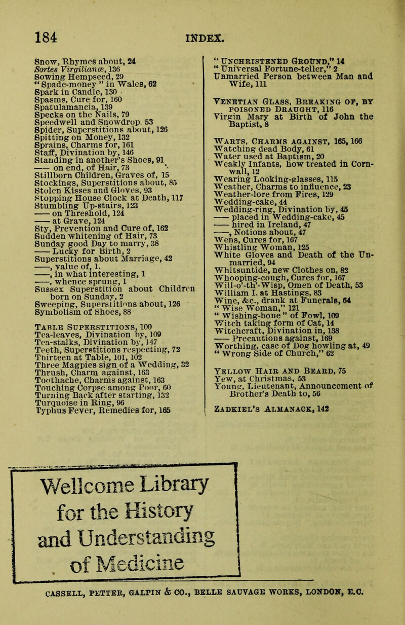 Snow, Rhymes about, 24 Sortes Virgiliance, 136 Sowing Hempseed, 29  Spade-money ” in Wales, 62 Spark in Candle, 130 Spasms, Cure for, 160 Spatulamancia. 139 Specks on the Nails, 79 Speedwell and Snowdrop. 53 Spider, Superstitions about, 126 Spitting on Money, 132 Sprains, Charms for, 161 Staff, Divination by, 146 Standing in another’s Shoes, 91 on end, of Hair, 73 Stillborn Children, Graves of, 15 Stockings, Superstitions about, 85 Stolen Kisses and Gloves, 93 Stopping House Clock at Death, 117 Stumbling Up-stairs, 123 on Threshold, 124 at Grave, 124 Sty, Prevention and Cure of, 162 Sudden whitening of Hair, 73 Sunday good Day to marry, 38 Lucky for Birth, 2 Superstitions about Marriage, 42 , value of, 1. , in what interesting, 1 , whence sprung, 1 Sussex Superstition about Children born on Sunday, 2 Sweeping, Superstitions about, 126 Symbolism of Shoes, 88 Table Superstitions, 100 Tea-leaves, Divination by, 109 Tea-stalks, Divination by, 147 Teeth, Superstitions respecting, 72 Thirteen at Table, 101,102 Three Magpies sign of a Wedding, 32 Thrush, Charm against, 163 Toothache, Charms against, 163 Touching Corpse among Poor, 60 Turning Back after starting, 132 Turquoise in Ring, 96 Typhus Fever, Remedies for, 165 “ Unchristened Ground,” 14 “ Universal Fortune-teller,” 2 Unmarried Person between Man and Wife,111 Yenetian Glass, Breaking op, by poisoned Draught, 116 Virgin Mary at Birth of John the Baptist, 8 Warts, Charms against, 165,166 Watching dead Body, 61 Water used at Baptism, 20 Weakly Infants, how treated in Corn- wall, 12 Wearing Looking-glasses, 115 Weather, Charms to influence, 23 Weather-lore from Fires, 129 Wedding-cake, 44 Wedding-ring, Divination by, 45 laced in Wedding-cake, 45 ired in Ireland, 47 , Notions about, 47 Wens, Cures for, 167 Whistling Woman, 125 White Gloves and Death of the Un- married, 94 Whitsuntide, new Clothes on, 82 Whooping-cough, Cures for, 167 Will-o’-th’-Wisp, Omen of Death, 53 William I. at Hastings, 83 Wine, &c., drank at Funerals, 64 “ Wise Woman,” 121 “ Wishing-bone ” of Fowl, 109 Witch taking form of Cat, 14 Witchcraft, Divination in, 138 Precautions against, 169 Worthing, case of Dog howling at, 49 “ Wrong Side of Church,” 62 Yellow Hair and Beard, 75 Yew, at Christmas, 53 Young, Lieutenant, Announcement of Brother’s Death to, 56 Zadkiel’s Almanack, 142 Wellcome Library for the History and Understanding of Medicine 1