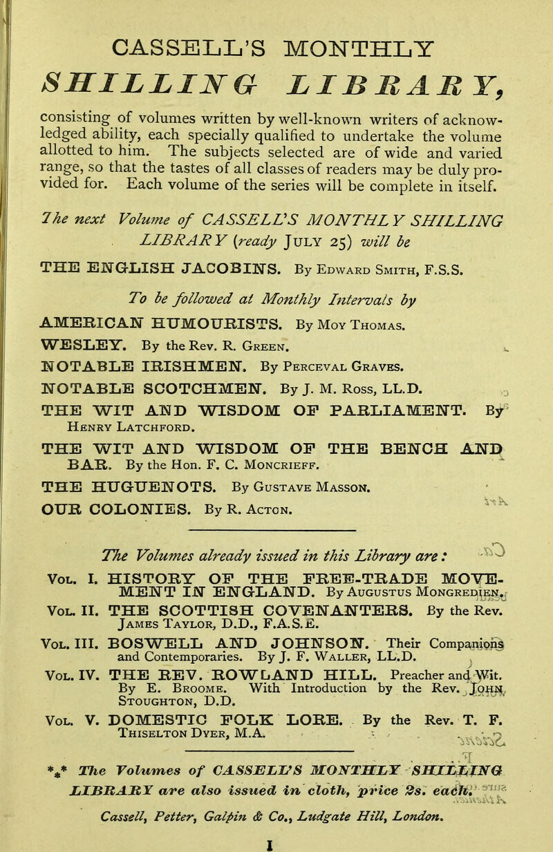 CASSELL’S MONTHLY SHILLING LI B BABY, consisting of volumes written by well-known writers of acknow- ledged ability, each specially qualified to undertake the volume allotted to him. The subjects selected are of wide and varied range, so that the tastes of all classes of readers may be duly pro- vided for. Each volume of the series will be complete in itself. 7he next Volume of CASSELL'S MONTHL Y SHILLING LIBRARY (ready July 25) will be THE ENGLISH JACOBINS. By Edward Smith, F.S.S. To be followed al Monthly Intervals by AMERICAN HUMOURISTS. By Moy Thomas. WESLEY. By the Rev. R. Green. u NOTABLE IRISHMEN. By Perceval Graves. NOTABLE SCOTCHMEN. By J. M. Ross, LL.D. THE WIT AND WISDOM OP PARLIAMENT. By Henry Latchford. THE WIT AND WISDOM OP THE BENCH AND BAR. By the Hon. F. C. Moncrieff. THE HUGUENOTS. By Gustave Masson. OUR COLONIES. By R. Acton. The Volumes already issued in this Library are : Vol. I. HISTORY OP THE PREP-TRADE MOVE- MENT IN ENGLAND. By Augustus Mongrei^e^ Vol. II. THE SCOTTISH COVENANTERS. By the Rev. James Taylor, D.D., F.A.S.E. Vol. III. BOSWELL AND JOHNSON. Their Compampjij and Contemporaries. By J. F. Waller, LL.D. Vol. IV. THE REV. ROWLAND HILL. Preacher and'Wit. By E. Broome. With Introduction by the Rev. Stoughton, D.D. Vol. V. DOMESTIC POLK LORE. By the Rev. T. F. Thiselton Dyer, M.A. v 7 V The Volumes of CASSELL’S MONTHLY SHILLING LIBBABY are also issued in cloth, price 2s. eadh.' 3’u,?- Cassell, Petter, Galpin & Co., Ludgate Hill, London.