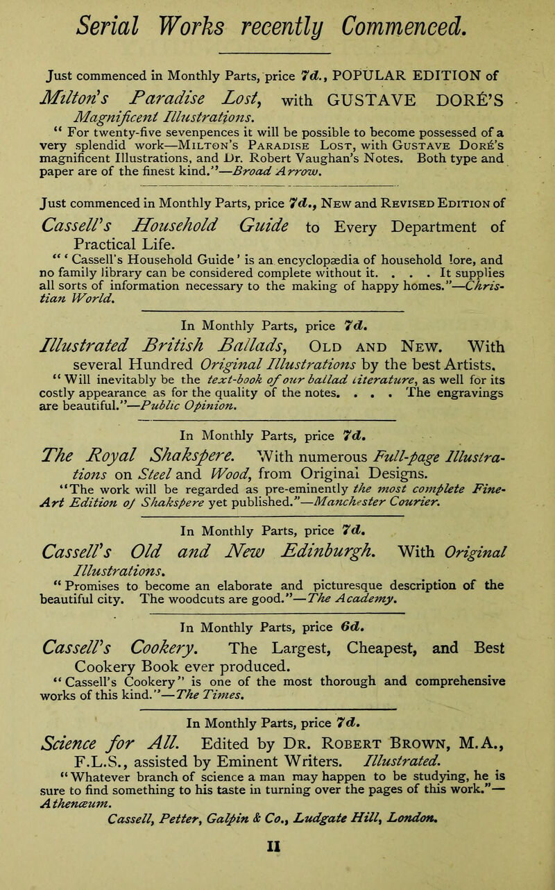 Serial Works recently Commenced. Just commenced in Monthly Parts, price 7d., POPULAR EDITION of Milton's Paradise Lost, with GUSTAVE DORA’S Magnificent Illustrations. “For twenty-five sevenpences it will be possible to become possessed of a very splendid work—Milton’s Paradise Lost, with Gustave Dora’s magnificent Illustrations, and Dr. Robert Vaughan’s Notes. Both type and paper are of the finest kind.”—Broad Arrow. Just commenced in Monthly Parts, price 7d., New and Revised Edition of Cassell's Household Guide to Every Department of Practical Life. “ * Cassell’s Household Guide ’ is an encyclopaedia of household lore, and no family library can be considered complete without it. . . . It supplies all sorts of information necessary to the making of happy homes.”—Chris- tian World. In Monthly Parts, price 7d. Illustrated British Ballads, Old and New. With several Hundred Original Illustrations by the best Artists. “ Will inevitably be the text-book of our ballad Literature, as well for its costly appearance as for the quality of the notes. . . . The engravings are beautiful.”—Public Opinion. In Monthly Parts, price 7d. The Royal Shakspere. With numerous Full-page Illustra- tions on Steel and Wood, from Original Designs. “The work will be regarded as pre-eminently the most complete Fine- Art Edition o/ Shakspere yet published.”—Manchester Courier. In Monthly Parts, price 7d. Cassell's Old and New Edinburgh. With Original Illustrations. “ Promises to become an elaborate and picturesque description of the beautiful city. The woodcuts are good.”—The Academy. In Monthly Parts, price 6d. Cassell's Cookery. The Largest, Cheapest, and Best Cookery Book ever produced. “Cassell’s Cookery” is one of the most thorough and comprehensive works of this kind.”—The Times. In Monthly Parts, price 7d. Science for All. Edited by Dr. Robert Brown, M.A., F.L.S., assisted by Eminent Writers. Illustrated. “ Whatever branch of science a man may happen to be studying, he is sure to find something to his taste in turning over the pages of this work.”— A thenceum. Cassell, Petter, Galpin & Co., Ludgate Hill, London.