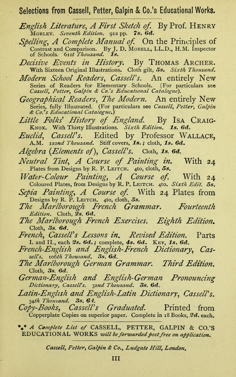 English Literature, A First Sketch of. By Prof. Henry Morley. Seventh Edition. 912 pp. 7s. 6d. Spelling, A Complete Manual of. On the Principles of Contrast and Comparison. By J. D. Morell, LL.D., H.M. Inspector of Schools. 61 st Thousand. Is. Decisive Events in History. By Thomas Archer. With Sixteen Original Illustrations. Cloth gilt, Us. Sixth Thousand. Modern School Readers, Cassell's. An entirely New Series of Readers for Elementary Schools. (For particulars see Cassell, Petter, Galpin & Co.’s Educational Catalogue). Geographical Readers, The Modern. An entirely New Series, fully Illustrated. (For particulars see Cassell, Petter, Galpin & Co.’s Educational Catalogued) Little Folks' History of England. By Isa Craig- Knox. With Thirty Illustrations. Sixth Edition. Is. 6d. Euclid, Cassell's. Edited by Professor Wallace, A.M. 1.22nd Thousand. Stiff covers, Is. ; cloth. Is. 6d. Algebra (Elements of), Cassell's. Cloth, is. 6d. Neutral Tint, A Course of Painting in. With 24 Plates from Designs by R. P. Leitch. 4to, cloth, 5s. Water-Colour Painting, A Course of. With 24 Coloured Plates, from Designs by R. P. Leitch. 4to. Sixth Edit. 5s. Sepia Painting, A Course of. With 24 Plates from Designs by R. P. Leitch. 4to, cloth, 5s. The Marlborough French Grammar. Fourteenth Edition. Cloth, 2s. 6d. The Marlborough French Exercises. Eighth Edition. Cloth, 3s. 6d. French, Cassell's Lessons in. Revised Edition. Parts I. and II., each 2s. 6d.; complete, 4s. (id. Key, Is. 6d. French-English and English-French Dictionary, Cas- selCs. io6th Thousand. 3s. 6d. The Marlborough German Grammar. Third Edition. Cloth, 3s. 6d. German-English and English-German Pronouncing Dictionary, Cassell’s. 32nd Thousand. 3s. 6d. Lalin-English and English-Latin Dictionary, Cassell's. 34th Thousand. 3s. 61. Copy-Books, Cassell's Graduated. Printed from Copperplate Copies on superior paper. Complete in 18 Books, 2d. each. *** A Complete List of CASSELL, PETTER, GALPIN & CO.’S EDUCATIONAL WORKS will be forwarded postfree on application. Cassell, Petter, Galpin & Co., Ludgate Hill, London. Ill