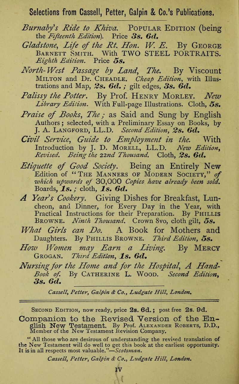 Burnaby's Ride to Khiva. Popular Edition (being the Fifteenth Edition). Price 3 s. Gd. Gladstone, Life of the Rt. Hon. W. E. By George Barnett Smith. With TWO STEEL PORTRAITS. Eighth Edition. Price 5s. North-West Passage by Land, The. By Viscount Milton and Dr. Cheadle. Cheap Edition, with Illus- trations and Map, 2s. Gd. ; gilt edges, 3s. Gd. Palissy the Potter. By Prof. Henry Morley. New Library Edition. With Full-page Illustrations. Cloth, 5s. Praise of Books, The; as Said and Sung by English Authors; selected, with a Preliminary Essay on Books, by J. A. Langford, LL.D. Second Edition, 2s. (id. Civil Service, Guide to Employment in the. With Introduction by J. D. Morell, LL.D. New Edition, Revised. Being the 22nd Thousand. Cloth, 2s. (id. Etiquette of Good Society. Being an Entirely New Edition of “The Manners of Modern Society,” of which upwards of 30,000 Copies have already been sold. Boards, Is.; cloth, Is. (id. A Year's Cookery. Giving Dishes for Breakfast, Lun- cheon, and Dinner, for Every Day in the Year, with Practical Instructions for their Preparation. By Phillis Browne. Ninth Thousand. Crown 8vo, cloth gilt, 5s. What Girls can Do. A Book for Mothers and Daughters. By Phillis Browne. Third Edition, 5s. How Women may Earn a Living. By Mercy Grogan. Third Edition, Is. (id. Nursing for the Home and for the Hospital\ A Hand- Book of. By Catherine L. Wood. Second Edition, 3s. Gd. Cassell, Petter, Galpin & Co., Ludgate Hill, London. Second Edition, now ready, price 2s. 6d.; post free 2s. 9d. Companion to the Revised. Version of the En- glish New Testament. By Prof. Alexander Roberts, D.D., Member of the New Testament Revision Company. “ All those who are desirous of understanding the revised translation of the New Testament will do well to get this book at the earliest opportunity. It is in all respects most valuable.”—Scotsman. Cassell, Petter, Galpin & Co., Ludgate Hill, London.