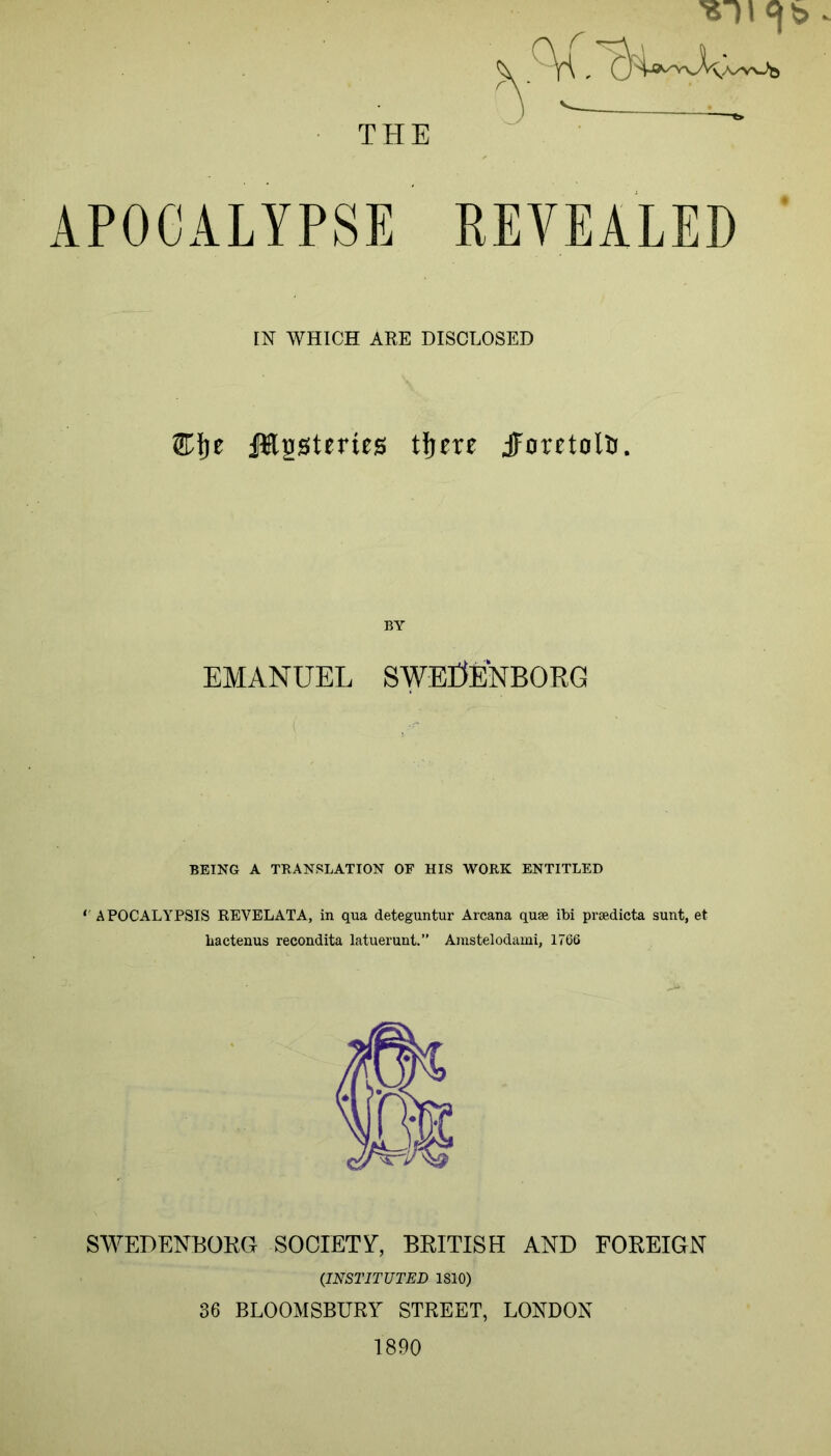 THE APOCALYPSE EEVEALED [N WHICH ARE DISCLOSED JHssteries tljcre jporetolD. BY EMANUEL SWErJENBORG BEING A TRANSLATION OF HIS WORK ENTITLED ''APOCALAPSIS REVELATA, in qua deteguntur Arcana quse ibi prsedicta sunt, et bactenus recondita latuerunt.” Amstelodami, 1766 SWEDENBOKG SOCIETY, BRITISH AND FOREIGN (INSTITUTED 1810) 36 BLOOMSBURY STREET, LONDON 1890