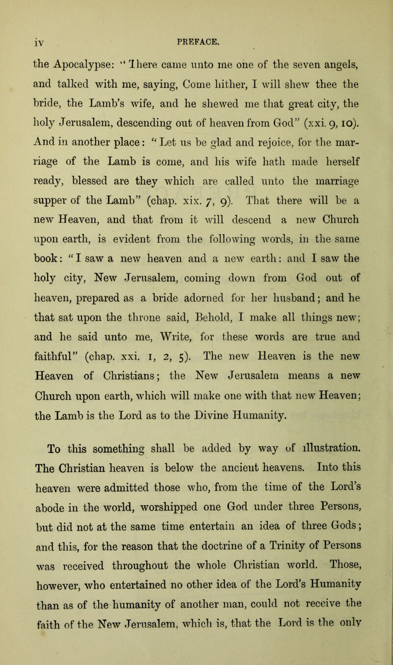 the Apocalypse: “ Ihere came unto me one of the seven angels, and talked with me, saying. Come hither, I will shew thee the bride, the Lamb’s wife, and he shewed me that great city, the ]ioly Jerusalem, descending out of heaven from God” (xxi. 9,10). And in another place: Let us be glad and rejoice, for the mar- riage of the Lamb is come, and his wife hath made herself ready, blessed are they which are called unto tlie marriage supper of the Lamb” (chap. xix. 7, 9). Tliat there will be a new Heaven, and that from it will descend a new Church upon earth, is evident from the following words, in the same book: '' I saw a new heaven and a new earth: and I saw the holy city. New Jerusalem, coming down from God out of heaven, prepared as a bride adorned for her husband; and he that sat upon the throne said. Behold, I make all things new; and he said unto me. Write, for these words are true and faithful” (chap. xxi. i, 2, 5). The new Heaven is the new Heaven of Christians; the New Jerusalem means a new Church upon earth, which will make one with that new Heaven; the Lamb is the Lord as to the Divine Humanity. To this something shall be added by way of illustration. The Christian heaven is below the ancient heavens. Into this heaven were admitted those who, from the time of the Lord’s abode in the world, worshipped one God under three Persons, but did not at the same time entertain an idea of three Gods; and this, for the reason that the doctrine of a Trinity of Persons was received throughout the whole Christian world. Those, however, who entertained no other idea of the Lord’s Humanity than as of the humanity of another man, could not receive the faith of the New Jerusalem, which is, that the Lord is the onlv