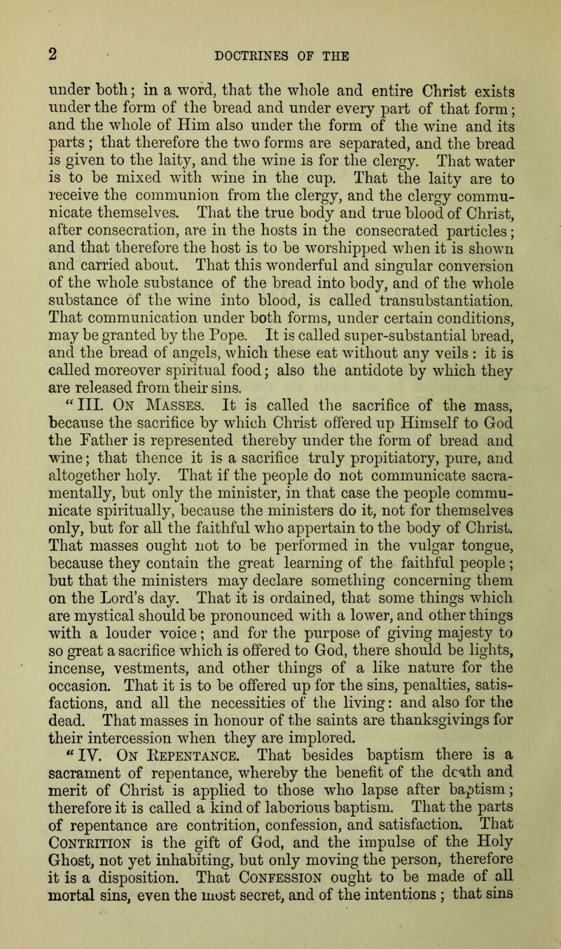 under botli; in a word, that the whole and entire Christ exists under the form of the bread and under every part of that form; and the whole of Him also under the form of the wine and its parts; that therefore the two forms are separated, and the bread is given to the laity, and the wine is for the clergy. That water is to be mixed with wine in the cup. That the laity are to receive the communion from the clergy, and the clergy commu- nicate themselves. That the true body and true blood of Christ, after consecration, are in the hosts in the consecrated particles; and that therefore the host is to be worshipped when it is shown and carried about. That this wonderful and singular conversion of the whole substance of the bread into body, and of the whole substance of the wine into blood, is called transubstantiation. That communication under both forms, under certain conditions, may be granted by the Pope. It is called super-substantial bread, and the bread of angels, which these eat without any veils : it is called moreover spiritual food; also the antidote by which they are released from their sins. “III. On Masses. It is called the sacrifice of the mass, because the sacrifice by which Christ offered up Himself to God the Father is represented thereby under the form of bread and wine; that thence it is a sacrifice truly propitiatory, pure, and altogether holy. That if the people do not communicate sacra- mentally, but only the minister, in that case the people commu- nicate spiritually, because the ministers do it, not for themselves only, but for all the faithful who appertain to the body of Christ. That masses ought not to be performed in the vulgar tongue, because they contain the great learning of the faithful people; but that the ministers may declare something concerning them on the Lord’s day. That it is ordained, that some things which are mystical should be pronounced with a lower, and other things with a louder voice; and for the purpose of giving majesty to so great a sacrifice which is offered to God, there should be lights, incense, vestments, and other things of a like nature for the occasion. That it is to be offered up for the sins, penalties, satis- factions, and all the necessities of the living: and also for the dead. That masses in honour of the saints are thanksgivings for their intercession when they are implored. “IV. On Eepentance. That besides baptism there is a sacrament of repentance, whereby the benefit of the death and merit of Christ is applied to those who lapse after baptism; therefore it is called a kind of laborious baptism. That the parts of repentance are contrition, confession, and satisfaction. That Contrition is the gift of God, and the impulse of the Holy Ghost, not yet inhabiting, but only moving the person, therefore it is a disposition. That Confession ought to be made of aU mortal sins, even the most secret, and of the intentions ; that sins