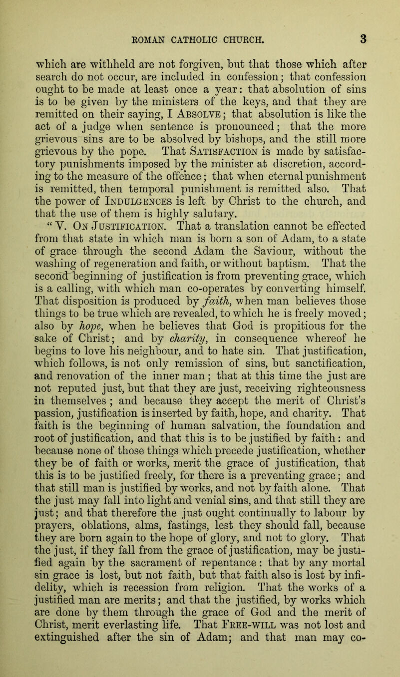 which are withheld are not forgiven, but that those which after search do not occur, are included in confession; that confession ought to be made at least once a year: that absolution of sins is to be given by the ministers of the keys, and that they are remitted on their saying, I Absolve ; that absolution is like the act of a judge when sentence is pronounced; that the more grievous sins are to be absolved by bishops, and the still more grievous by the pope. That Satisfaction is made by satisfac- tory punishments imposed by the minister at discretion, accord- ing to the measure of the offence; that when eternal punishment is remitted, then temporal punishment is remitted also. That the power of Indulgences is left by Christ to the church, and that the use of them is highly salutary. “ V. On Justification. That a translation cannot be effected from that state in which man is born a son of Adam, to a state of grace through the second Adam the Saviour, without the washing of regeneration and faith, or without baptism. That the secondrbeginning of justification is from preventing grace, which is a calling, with which man co-operates by converting himself. That disposition is produced by faith, when man believes those things to be true which are revealed, to which he is freely moved; also by hope, when he believes that God is propitious for the sake of Christ; and by charity, in consequence wdrereof he begins to love his neighbour, and to hate sin. That justification, which follows, is not only remission of sins, but sanctification, and renovation of the inner man ; that at this time the just are not reputed just, but that they are just, receiving righteousness in themselves ; and because they accept the merit of Christ’s passion, justification is inserted by faith, hope, and charity. That faith is the beginning of human salvation, the foundation and root of justification, and that this is to be justified by faith: and because none of those things which precede justification, whether they be of faith or works, merit the grace of justification, that this is to be justified freely, for there is a preventing grace; and that still man is justified by works, and not by faith alone. That the just may fall into light and venial sins, and that still they are just ; and that therefore the just ought continually to labour by prayers, oblations, alms, fastings, lest they should fall, because they are born again to the hope of glory, and not to glory. That the just, if they fall from the grace of justification, may be justi- fied again by the sacrament of repentance : that by any mortal sin grace is lost, but not faith, but that faith also is lost by infi- delity, which is recession from religion. That the works of a justified man are merits; and that the justified, by works which are done by them through the grace of God and the merit of Christ, merit everlasting life. That Free-will was not lost and extinguished after the sin of Adam; and that man may co-