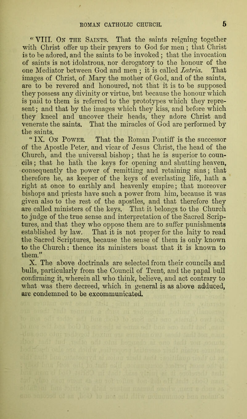 ‘'VITL On the Saints. That the saints reigning together with Christ offer up their prayers to God for men; that Christ is to be adored, and the saints to be invoked; that the invocation of saints is not idolatrous, nor derogatory to the honour of the one Mediator between God and men ; it is called Latria. That images of Christ, of Mary the mother of God, and of the saints, are to be revered and honoured, not that it is to be supposed they possess any divinity or virtue, but because the honour which is paid to them is referred to the prototypes which they repre- sent ; and that by the images which they Idss, and before which they kneel and uncover their heads, they adore Christ and venerate the saints. That the miracles of God are performed by the saints. “ IX. On Power. That the Eoman Pontiff is the successor of the Apostle Peter, and vicar of Jesus Christ, the head of the Church, and tl^universal bishop; that he is superior to coun- cils ; that he hath the keys for opening and shutting heaven, consequently the power of remitting and retaining sins; that therefore he, as keeper of the keys of everlasting life, hath a right at once to earthly and heavenly empire; that moreover bishops and priests have such a power from him, because it was given also to the rest of the apostles, and that therefore they are called ministers of the keys. That it belongs to the Church to judge of the true sense and interpretation of the Sacred Scrip- tures, and that they who oppose them are to suffer punishments established by law. That it is not proper for the laity to read the Sacred Scriptures, because the sense of them is only known to the Church: thence its ministers boast that it is known to them.” X. The above doctrinals are selected from their councils and bulls, particularly from the Council of Trent, and the papal bull confirming it, wherein all who think, believe, and act contrary to what was there decreed, which in general is as above adduced, are condemned to be excommunicated.