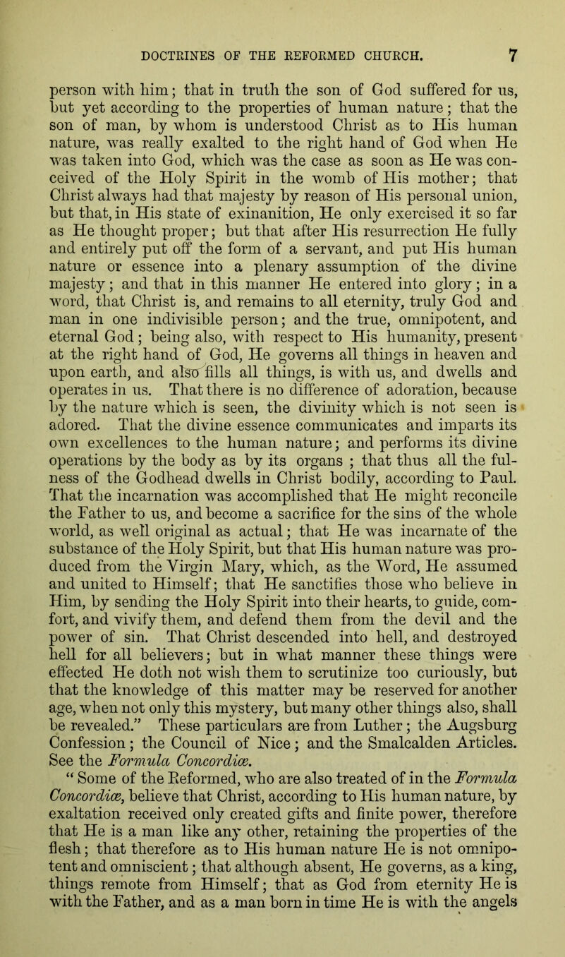 person with him; that in truth the son of God suffered for us, but yet according to the properties of human nature; that the son of man, by whom is understood Christ as to His human nature, was really exalted to the right hand of God when He was taken into God, which was the case as soon as He was con- ceived of the Holy Spirit in the womb of His mother; that Christ always had that majesty by reason of His personal union, but that, in His state of exinanition. He only exercised it so far as He thought proper; but that after His resurrection He fully and entirely put off the form of a servant, and put His human nature or essence into a plenary assumption of the divine majesty; and that in this manner He entered into glory; in a word, that Christ is, and remains to all eternity, truly God and man in one indivisible person; and the true, omnipotent, and eternal God; being also, with respect to His humanity, present at the right hand of God, He governs all things in heaven and upon earth, and alSeT fills all things, is with us, and dwells and operates in us. That there is no difference of adoration, because by the nature v/hich is seen, the divinity which is not seen is adored. That the divine essence communicates and imparts its own excellences to the human nature; and performs its divine operations by the body as by its organs ; that thus all the ful- ness of the Godhead dwells in Christ bodily, according to Paul. That the incarnation was accomplished that He might reconcile the Father to us, and become a sacrifice for the sins of the whole world, as well original as actual; that He was incarnate of the substance of the Holy Spirit, but that His human nature was pro- duced from the Virgin Mary, which, as the Word, He assumed and united to Himself; that He sanctifies those who believe in Him, by sending the Holy Spirit into their hearts, to guide, com- fort, and vivify them, and defend them from the devil and the power of sin. That Christ descended into hell, and destroyed hell for all believers; but in what manner these things were effected He doth not wish them to scrutinize too curiously, but that the knowledge of this matter may be reserved for another age, when not only this mystery, but many other things also, shall be revealed.” These particulars are from Luther; the Augsburg Confession; the Council of Mce; and the Smalcalden Articles. See the Formula Concordioe. “ Some of the Eeforrned, who are also treated of in the Formula Concordice, believe that Christ, according to His human nature, by exaltation received only created gifts and finite power, therefore that He is a man like any other, retaining the properties of the flesh; that therefore as to His human nature He is not omnipo- tent and omniscient; that although absent. He governs, as a king, things remote from Himself; that as God from eternity He is with the Father, and as a man born in time He is with the angels