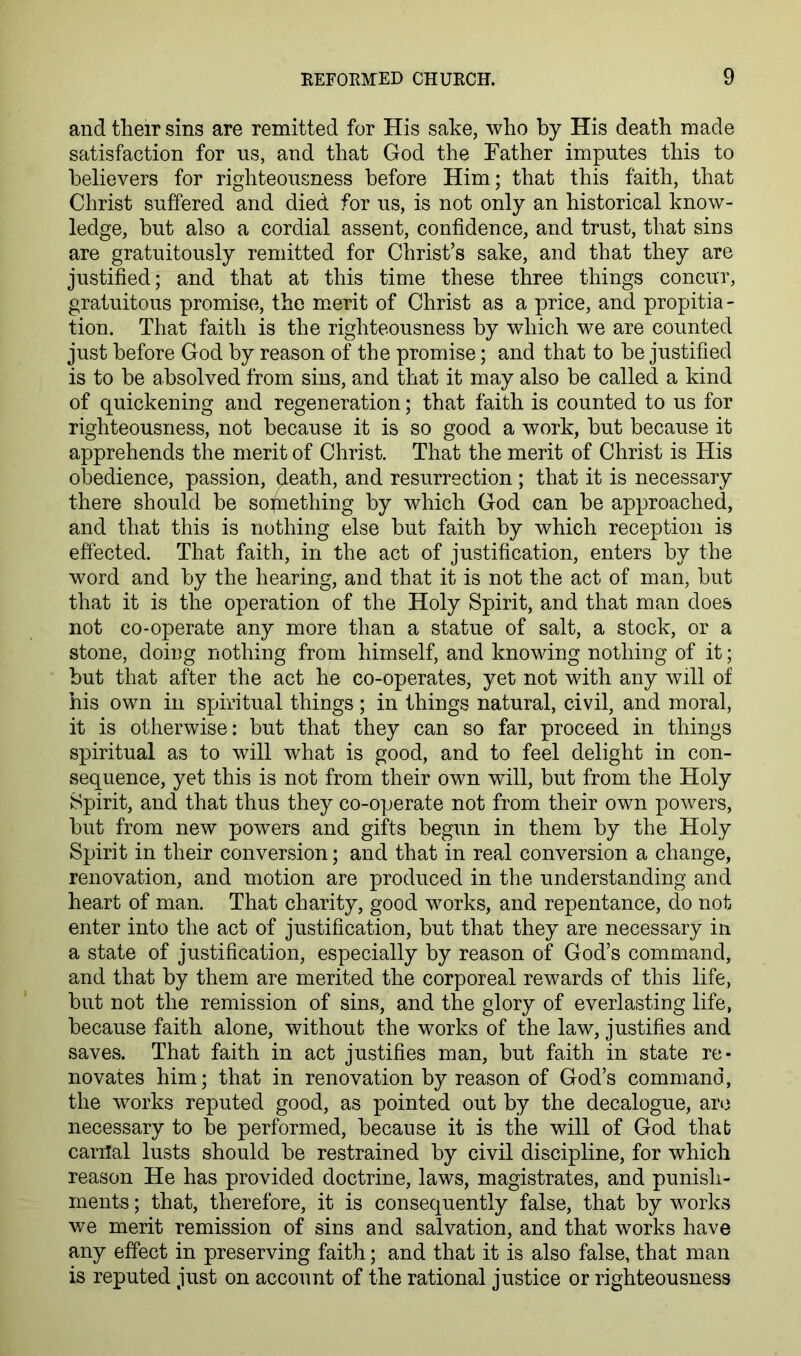 and their sins are remitted for His sake, who by His death made satisfaction for us, and that God the Father imputes this to believers for righteousness before Him; that this faith, that Christ suffered and died for us, is not only an historical know- ledge, but also a cordial assent, confidence, and trust, that sins are gratuitously remitted for Christ’s sake, and that they are justified; and that at this time these three things concur, gratuitous promise, the m.erit of Christ as a price, and propitia - tion. That faith is the righteousness by which we are counted just before God by reason of the promise; and that to be justified is to be absolved from sins, and that it may also be called a kind of quickening and regeneration; that faith is counted to us for righteousness, not because it is so good a work, but because it apprehends the merit of Christ. That the merit of Christ is His obedience, passion, death, and resurrection ; that it is necessary there should be sodiething by which God can be approached, and that this is nothing else but faith by which reception is effected. That faith, in the act of justification, enters by the word and by the hearing, and that it is not the act of man, but that it is the operation of the Holy Spirit, and that man does not co-operate any more than a statue of salt, a stock, or a stone, doing nothing from himself, and knowing nothing of it; but that after the act he co-operates, yet not with any will of his own ill spiritual things; in things natural, civil, and moral, it is otherwise: but that they can so far proceed in things spiritual as to will what is good, and to feel delight in con- sequence, yet this is not from their own will, but from the Holy Spirit, and that thus they co-operate not from their own powers, but from new powers and gifts begun in them by the Holy Spirit in their conversion; and that in real conversion a change, renovation, and motion are produced in the understanding and heart of man. That charity, good works, and repentance, do not enter into the act of justification, but that they are necessary in a state of justification, especially by reason of God’s command, and that by them are merited the corporeal rewards of this life, but not the remission of sins, and the glory of everlasting life, because faith alone, without the works of the law, justifies and saves. That faith in act justifies man, but faith in state re- novates him; that in renovation by reason of God’s command, the works reputed good, as pointed out by the decalogue, aro necessary to be performed, because it is the will of God that cariTal lusts should be restrained by civil discipline, for which reason He has provided doctrine, laws, magistrates, and punish- ments ; that, therefore, it is consequently false, that by worlds we merit remission of sins and salvation, and that works have any effect in preserving faith; and that it is also false, that man is reputed just on account of the rational justice or righteousness
