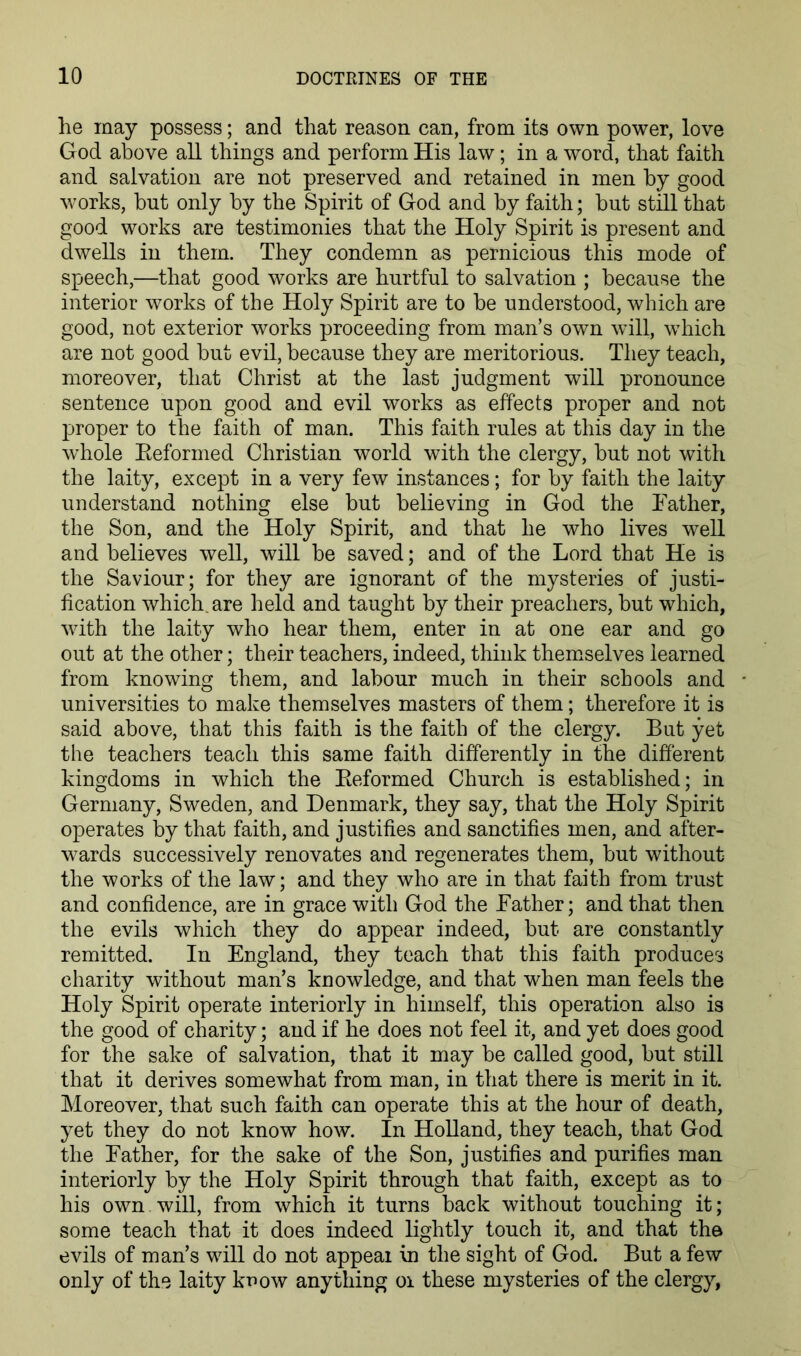he may possess; and that reason can, from its own power, love God above all things and perform His law; in a word, that faith and salvation are not preserved and retained in men by good works, but only by the Spirit of God and by faith; but still that good works are testimonies that the Holy Spirit is present and dwells in them. They condemn as pernicious this mode of speech,—that good works are hurtful to salvation ; because the interior works of the Holy Spirit are to be understood, which are good, not exterior works proceeding from man’s own will, which are not good but evil, because they are meritorious. They teach, moreover, that Christ at the last judgment will pronounce sentence upon good and evil works as effects proper and not jjroper to the faith of man. This faith rules at this day in the whole Eeformed Christian world with the clergy, but not with the laity, except in a very few instances; for by faith the laity understand nothing else but believing in God the Tather, the Son, and the Holy Spirit, and that he who lives well and believes well, will be saved; and of the Lord that He is the Saviour; for they are ignorant of the mysteries of justi- fication which, are held and taught by their preachers, but which, with the laity who hear them, enter in at one ear and go out at the other; their teachers, indeed, think themselves learned from knowing them, and labour much in their schools and universities to make themselves masters of them; therefore it is said above, that this faith is the faith of the clergy. But yet the teachers teach this same faith differently in the different kingdoms in which the Eeformed Church is established; in Germany, Sweden, and Denmark, they say, that the Holy Spirit operates by that faith, and justifies and sanctifies men, and after- wards successively renovates and regenerates them, but without the works of the law; and they who are in that faith from trust and confidence, are in grace with God the Bather; and that then the evils which they do appear indeed, but are constantly remitted. In England, they teach that this faith produces charity without man’s knowledge, and that when man feels the Holy Spirit operate interiorly in himself, this operation also is the good of charity; and if he does not feel it, and yet does good for the sake of salvation, that it may be called good, but still that it derives somewhat from man, in that there is merit in it. Moreover, that such faith can operate this at the hour of death, yet they do not know how. In Holland, they teach, that God the Father, for the sake of the Son, justifies and purifies man interiorly by the Holy Spirit through that faith, except as to his own will, from which it turns back without touching it; some teach that it does indeed lightly touch it, and that the evils of man’s will do not appear in the sight of God. But a few only of the laity know anything oi these mysteries of the clergy,