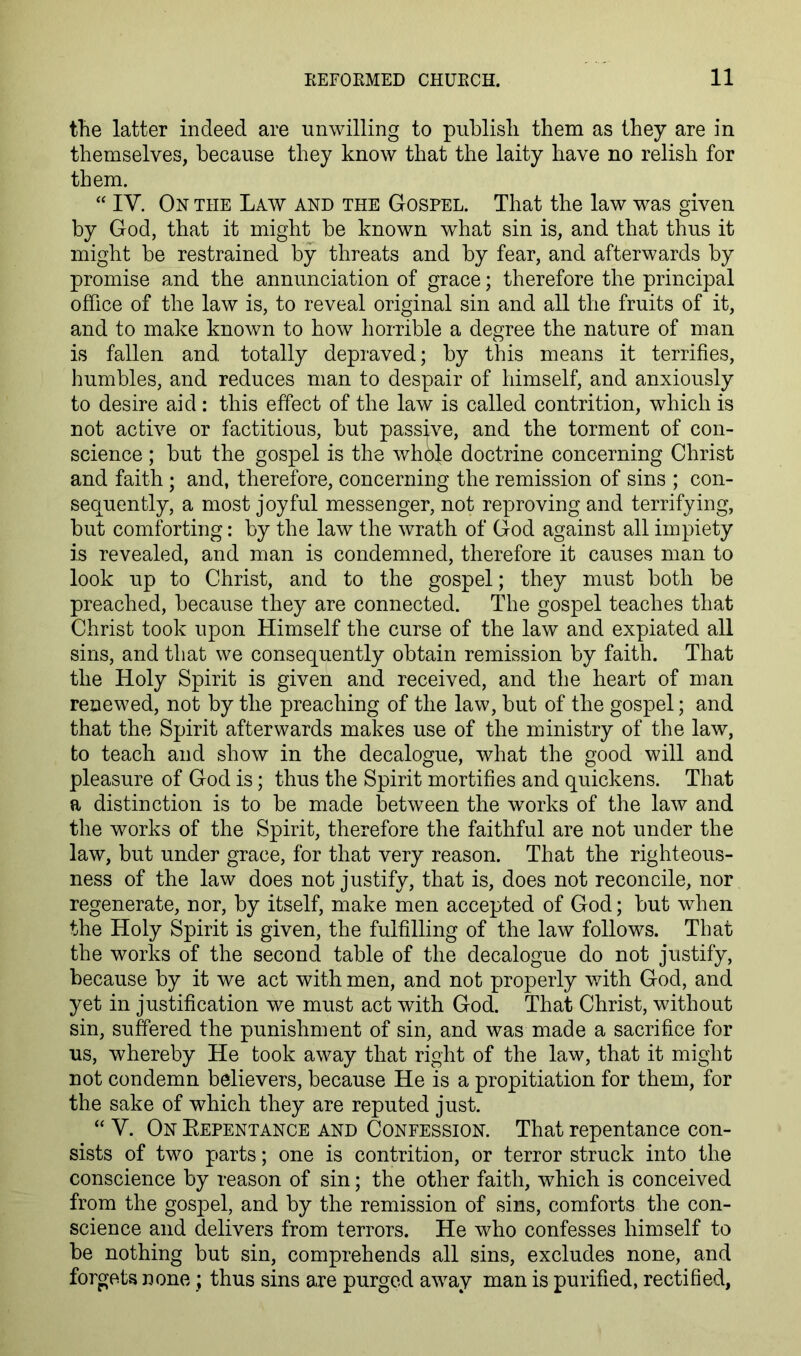 tTie latter indeed are unwilling to publish them as they are in themselves, because they know that the laity have no relish for them. “ IV. On the Law and the Gospel. That the law was given by God, that it might be known what sin is, and that thus it might be restrained by threats and by fear, and afterwards by promise and the annunciation of grace; therefore the principal office of the law is, to reveal original sin and all the fruits of it, and to make known to how horrible a degree the nature of man is fallen and totally depraved; by this means it terrifies, humbles, and reduces man to despair of himself, and anxiously to desire aid: this effect of the law is called contrition, which is not active or factitious, but passive, and the torment of con- science ; but the gospel is the whole doctrine concerning Christ and faith ; and, therefore, concerning the remission of sins ; con- sequently, a most joyful messenger, not reproving and terrifying, but comforting: by the law the wrath of God against all impiety is revealed, and man is condemned, therefore it causes man to look up to Christ, and to the gospel; they must both be preached, because they are connected. The gospel teaches that Christ took upon Himself the curse of the law and expiated all sins, and that we consequently obtain remission by faith. That the Holy Spirit is given and received, and the heart of man renewed, not by the preaching of the law, but of the gospel; and that the Spirit afterwards makes use of the ministry of the law, to teach and show in the decalogue, what the good will and pleasure of God is; thus the Spirit mortifies and quickens. That a distinction is to be made between the works of the law and the works of the Spirit, therefore the faithful are not under the law, but under grace, for that very reason. That the righteous- ness of the law does not justify, that is, does not reconcile, nor regenerate, nor, by itself, make men accepted of God; but when the Holy Spirit is given, the fulfilling of the law follows. That the works of the second table of the decalogue do not justify, because by it we act with men, and not properly with God, and yet in justification we must act with God. That Christ, without sin, suffered the punishment of sin, and was made a sacrifice for us, whereby He took away that right of the law, that it might not condemn believers, because He is a propitiation for them, for the sake of which they are reputed just. “ V. On Eepentance and Confession. That repentance con- sists of two parts; one is contrition, or terror struck into the conscience by reason of sin; the other faith, which is conceived from the gospel, and by the remission of sins, comforts the con- science and delivers from terrors. He who confesses himself to be nothing but sin, comprehends all sins, excludes none, and forgets none; thus sins are purged away man is purified, rectified,