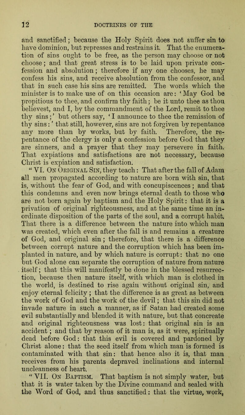 and sanctified; because the Holy Spirit does not suffer sin to have dominion, but represses and restrains it. That the enumera- tion of sios ought to be free, as the person may choose or not choose; and that great stress is to be laid upon private con- fession and absolution; therefore if any one chooses, he may confess his sins, and receive absolution from the confessor, and that in such case his sins are remitted. The words which the minister is to make use of on this occasion are: ‘ May God be propitious to thee, and confirm thy faith; be it unto thee as thou believest, and I, by the commandment of the Lord, remit to thee thy sins; ’ but others say, ‘ I announce to thee the remission of thy sins: ’ that still, however, sins are not forgiven by repentance any more than by works, but by faith. Therefore, the re- pentance of the clergy is only a confession before God that they are sinners, and a prayer that they may persevere in faith. That expiations and satisfactions are not necessary, because Christ is expiation and satisfaction. “ VI. On Original Sin, they teach: That after the fall of Adam all men propagated according to nature are born with sin, that is, without the fear of God, and with concupiscences; and that this condemns and even now brings eternal death to those who are not born again by baptism and the Holy Spirit: that it is a privation of original righteousness, and at the same time an in- ordinate disposition of the parts of the soul, and a corrupt habit. That there is a difference between the nature into which man was created, which even after the fall is and remains a creature of God, and original sin; therefore, that there is a difference between corrupt nature and the corruption which has been im- planted in nature, and by which nature is corrupt: that no one but God alone can separate the corruption of nature from nature itself; that this will manifestly be done in the blessed resurrec- tion, because then nature itself, with which man is clothed in the world, is destined to rise again without original sin, and enjoy eternal felicity; that the difference is as great as between the work of God and the work of the devil; that this sin did not invade nature in such a manner, as if Satan had created some evil substantially and blended it with nature, but that concreate and original righteousness was lost: that original sin is an accident; and that by reason of it man is, as it were, spiritually dead before God: that this evil is covered and pardoned by Christ alone: that the seed itself from which man is formed is contaminated with that sin: that hence also it is, that man receives from his parents depraved inclinations and internal uncleanness of heart. “ VII. On Baptism. That baptism is not simply water, but that it is water taken by the Divine command and sealed with the Word of God, and thus sanctified; that the virtue, work^