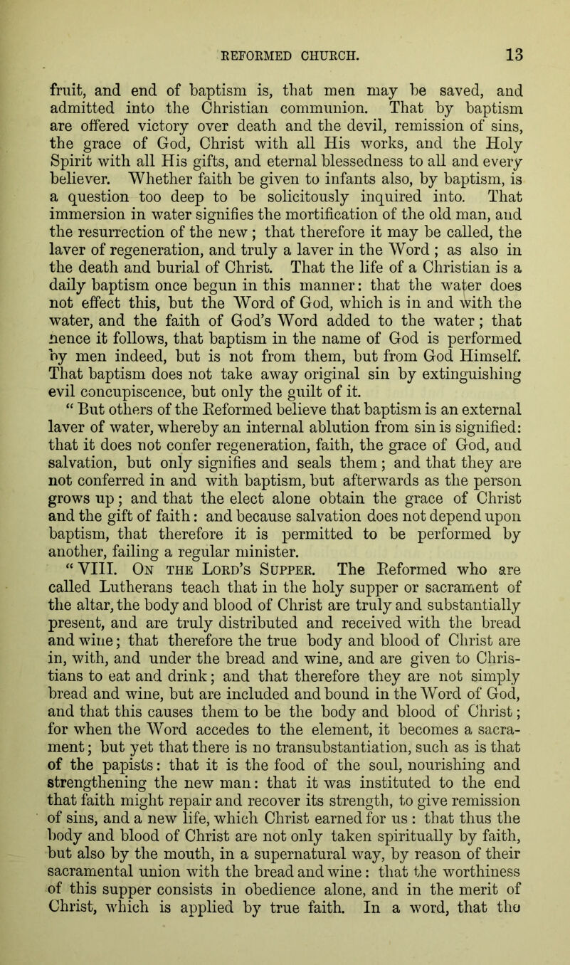fruit, and end of baptism is, that men may be saved, and admitted into the Christian communion. That by baptism are offered victory over death and the devil, remission of sins, the grace of God, Christ with all His works, and the Holy Spirit with all His gifts, and eternal blessedness to all and every believer. Whether faith be given to infants also, by baptism, is a question too deep to be solicitously inquired into. That immersion in water signifies the mortification of the old man, and the resurrection of the new ; that therefore it may be called, the laver of regeneration, and truly a laver in the Word ; as also in the death and burial of Christ. That the life of a Christian is a daily baptism once begun in this manner: that the water does not effect this, but the Word of God, which is in and with the water, and the faith of God’s Word added to the water; that nence it follows, that baptism in the name of God is performed by men indeed, but is not from them, but from God Himself. That baptism does not take away original sin by extinguishing evil concupiscence, but only the guilt of it. “ But others of the Eeformed believe that baptism is an external laver of water, whereby an internal ablution from sin is signified: that it does not confer regeneration, faith, the grace of God, and salvation, but only signifies and seals them; and that they are not conferred in and with baptism, but afterwards as the person grows up; and that the elect alone obtain the grace of Christ and the gift of faith: and because salvation does not depend upon baptism, that therefore it is permitted to be performed by another, failing a regular minister. “VIII. On the Lord’s Supper. The Eeformed who are called Lutherans teach that in the holy supper or sacrament of the altar, the body and blood of Christ are truly and substantially present, and are truly distributed and received with the bread and wine; that therefore the true body and blood of Christ are in, with, and under the bread and wine, and are given to Chris- tians to eat and drink; and that therefore they are not simply bread and wine, but are included and bound in the Word of God, and that this causes them to be the body and blood of Christ; for when the Word accedes to the element, it becomes a sacra- ment ; but yet that there is no transubstantiation, such as is that of the papists: that it is the food of the soul, nourishing and strengthening the new man: that it was instituted to the end that faith might repair and recover its strength, to give remission of sins, and a new life, which Christ earned for us : that thus the body and blood of Christ are not only taken spiritually by faith, but also by the mouth, in a supernatural way, by reason of their sacramental union with the bread and wine: that the worthiness of this supper consists in obedience alone, and in the merit of Christ, which is applied by true faith. In a word, that tho
