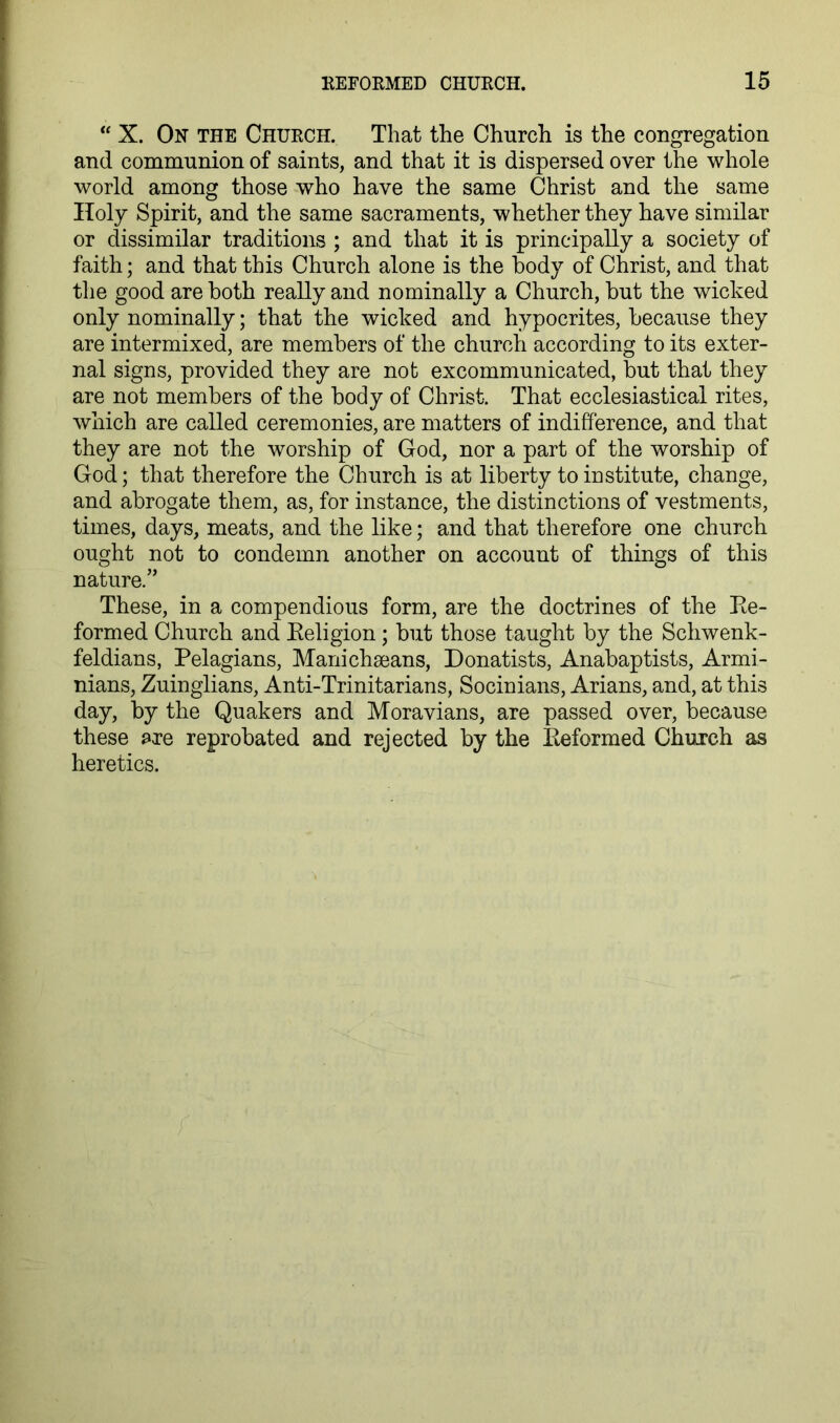 “ X. On the Church. That the Church is the congregation and communion of saints, and that it is dispersed over the whole world among those who have the same Christ and the same Holy Spirit, and the same sacraments, whether they have similar or dissimilar traditions ; and that it is principally a society of faith; and that this Church alone is the body of Christ, and that the good are both really and nominally a Church, but the wicked only nominally; that the wicked and hypocrites, because they are intermixed, are members of the church according to its exter- nal signs, provided they are not excommunicated, but that they are not members of the body of Christ. That ecclesiastical rites, which are called ceremonies, are matters of indifference, and that they are not the worship of God, nor a part of the worship of God; that therefore the Church is at liberty to institute, change, and abrogate them, as, for instance, the distinctions of vestments, times, days, meats, and the like; and that therefore one church ought not to condemn another on account of things of this nature.” These, in a compendious form, are the doctrines of the Ee- formed Church and Eeligion ; but those taught by the Schwenk- feldians, Pelagians, Manichseans, Donatists, Anabaptists, Armi- nians, Zuinglians, Anti-Trinitarians, Socinians, Arians, and, at this day, by the Quakers and Moravians, are passed over, because these are reprobated and rejected by the Eeformed Church as heretics.