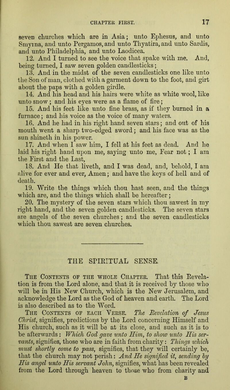 seven churclies which are in Asia; unto Ephesus, and unto Smyrna, and unto Pergamos, and unto Thyatira, and unto Sardis, and unto Philadelphia, and unto Laodicea. 12. And I turned to see the voice that spake with me. And, being turned, I saw seven golden candlesticks; 13. And in the midst of the seven candlesticks one like unto the Son of man, clothed with a garment down to the foot, and girt about the paps with a golden girdle. 14. And his head and his hairs were white as white wool, like unto snow; and his eyes were as a flame of Are; 15. And his feet like unto flne brass, as if they burned in a furnace; and his voice as the voice of many waters. 16. And he had in his right hand seven stars; and out of his mouth went a sliarp two-edged sword; and his face was as the sun shineth in his power. 17. And when I saw him, I fell at his feet as dead. And he laid his right hand upon me, saying unto me, Pear not; I am tlie First and the Last, 18. And He that liveth, and I was dead, and, behold, I am alive for ever and ever, Amen; and have the keys of hell and of death. 19. Write the things which thou hast seen, and the things wliich are, and the things which shall be hereafter; 20. The mystery of the seven stars which thou sawest in my right hand, and the seven golden candlesticks. The seven stars are angels of the seven churches; and the seven candlesticks which thou sawest are seven churches. THE SPIEITUAL SENSE. The Contents of the whole Chapter. That this Eevela- tion is from the Lord alone, and that it is received by those who will be in His New Church, which is the New Jerusalem, and acknowledge the Lord as the God of heaven and earth. The Lord is also described as to the Word. The Contents of each Verse. The Eevelation of Jesus Christ, signifles, predictions by the Lord concerning Himself and His church, such as it will be at its close, and such as it is to be afterwards : Wliich God gave unto Him, to show unto His ser- vants, signifies, those who are in faith from charity: Things which must shortly come to pass, signifies, that they will certainly be, that the church may not perish: And He signified it, sending by His angel unto His servant John, signifies, what has been revealed from the Lord through heaven to those who from charity and B