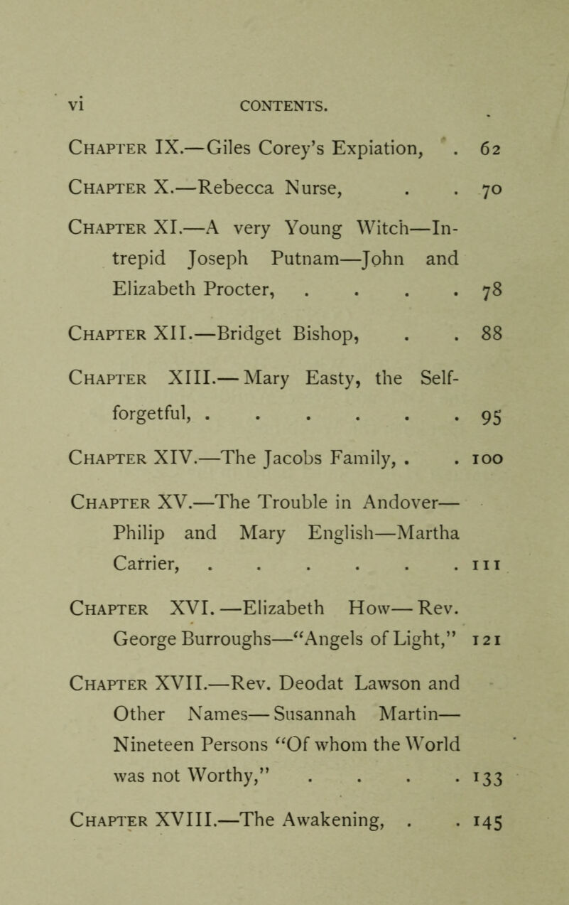 Chapter IX.—Giles Corey’s Expiation, . 62 Chapter X.—Rebecca Nurse, . . 70 Chapter XI.—A very Young Witch—In- trepid Joseph Putnam—John and Elizabeth Procter, . . . *78 Chapter XII.—Bridget Bishop, . . 88 Chapter XIII.— Mary Easty, the Self- forgetful, 9S Chapter XIV.—The Jacobs Family, . . 100 Chapter XV.—The Trouble in Andover— Philip and Mary English—Martha Carrier, . . . . . .111 Chapter XVI. —Elizabeth How— Rev. George Burroughs—^‘Angels of Light,” 121 Chapter XVII.—Rev. Deodat Lawson and Other Names—Susannah Martin— Nineteen Persons whom the World was not Worthy,” . . . • ^33 Chapi'er XVIII.—The Awakening, . . 145