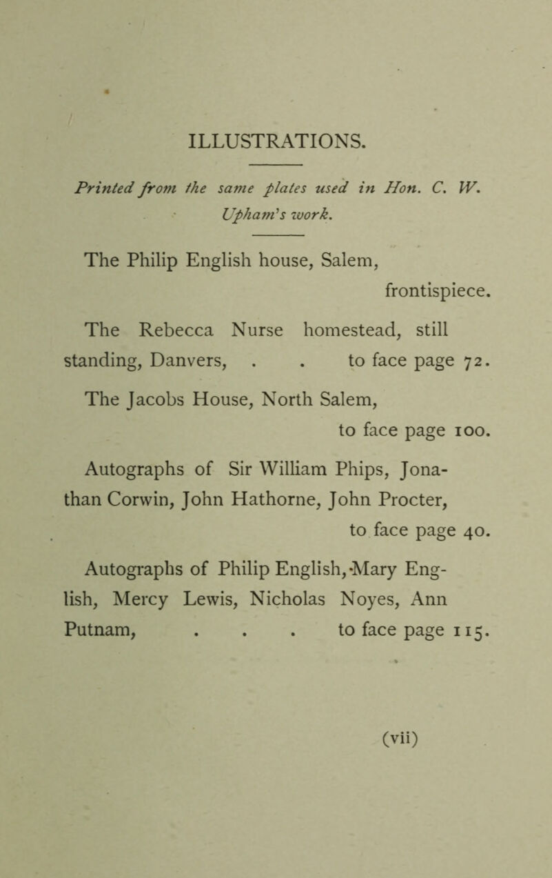 ILLUSTRATIONS. Printed from the same plates used in Hon. C. W, Uphamls zvork. The Philip English house, Salem, frontispiece. The Rebecca Nurse homestead, still standing, Danvers, . . to face page 72. The Jacobs House, North Salem, to face page 100. Autographs of Sir William Phips, Jona- than Corwin, John Hathorne, John Procter, to face page 40. Autographs of Philip English,-Mary Eng- lish, Mercy Lewis, Nicholas Noyes, Ann Putnam, ... to face page 115.