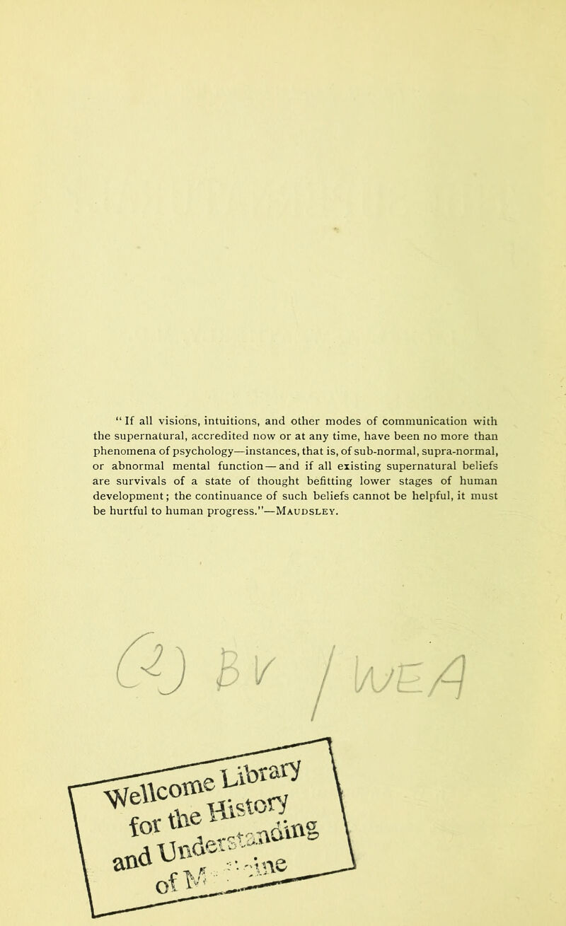 “ If all visions, intuitions, and other modes of communication with the supernatural, accredited now or at any time, have been no more than phenomena of psychology—instances, that is, of sub-normal, supra-normal, or abnormal mental function — and if all existing supernatural beliefs are survivals of a state of thought befitting lower stages of human development; the continuance of such beliefs cannot be helpful, it must be hurtful to human progress.”—Maudsley.