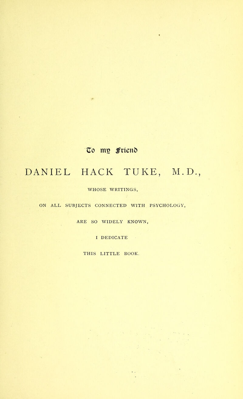 Ho mg tfnenfc DANIEL HACK TUKE, M.D. WHOSE WRITINGS, ON ALL SUBJECTS CONNECTED WITH PSYCHOLOGY, ARE SO WIDELY KNOWN, I DEDICATE THIS LITTLE BOOK.