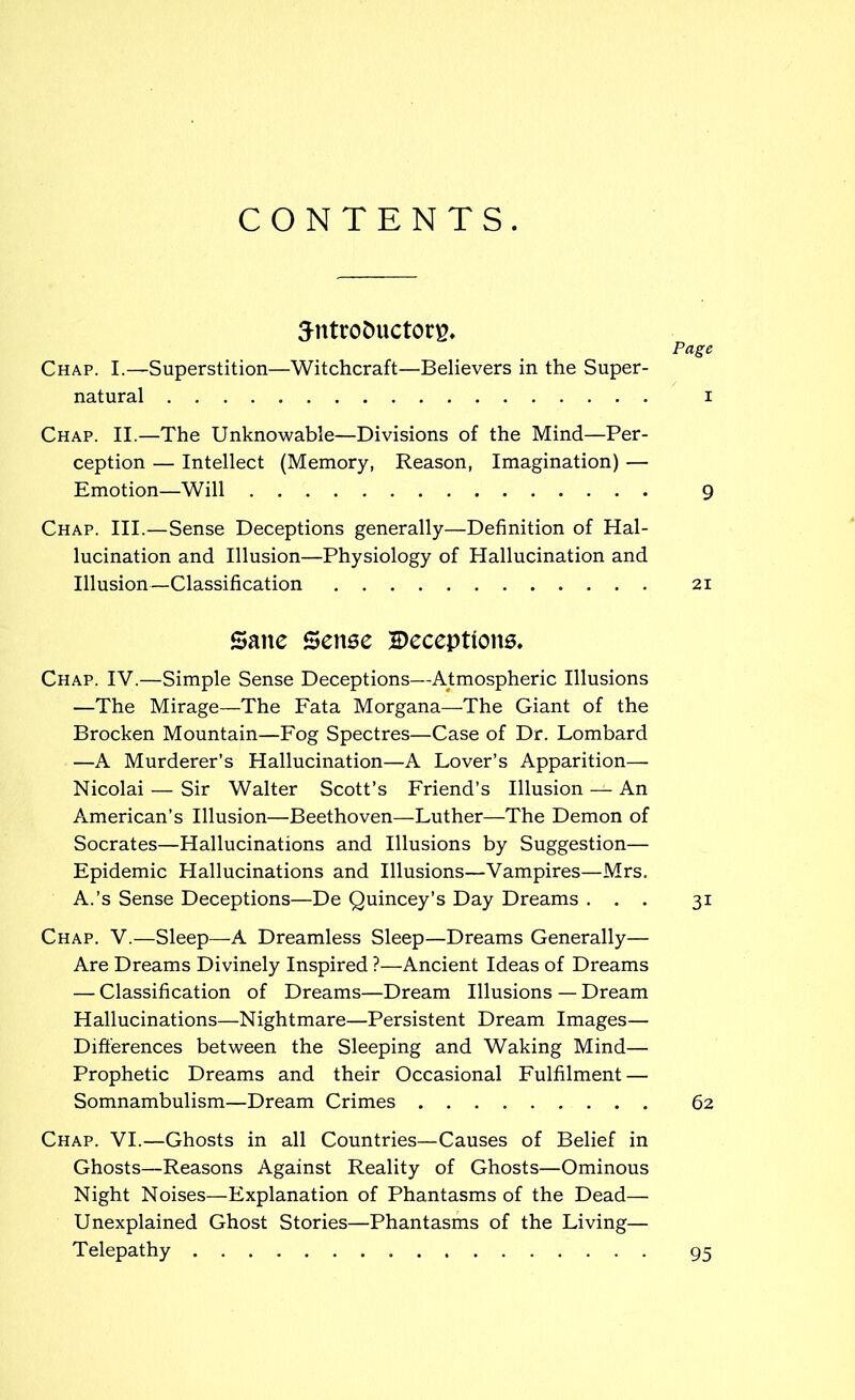 CONTENTS. Sntrotmctore. Page Chap. I.—Superstition—Witchcraft—Believers in the Super- natural i Chap. II.—The Unknowable—Divisions of the Mind—Per- ception — Intellect (Memory, Reason, Imagination) — Emotion—Will 9 Chap. III.—Sense Deceptions generally—Definition of Hal- lucination and Illusion—Physiology of Hallucination and Illusion—Classification 21 Sane Sense Deceptions. Chap. IV.—Simple Sense Deceptions—Atmospheric Illusions —The Mirage—The Fata Morgana—The Giant of the Brocken Mountain—Fog Spectres—Case of Dr. Lombard —A Murderer’s Hallucination—A Lover’s Apparition— Nicolai — Sir Walter Scott’s Friend’s Illusion — An American’s Illusion—Beethoven—Luther—The Demon of Socrates—Hallucinations and Illusions by Suggestion— Epidemic Hallucinations and Illusions—Vampires—Mrs. A.’s Sense Deceptions—De Quincey’s Day Dreams ... 31 Chap. V.—Sleep—A Dreamless Sleep—Dreams Generally— Are Dreams Divinely Inspired ?—Ancient Ideas of Dreams — Classification of Dreams—Dream Illusions — Dream Hallucinations—Nightmare—Persistent Dream Images— Differences between the Sleeping and Waking Mind— Prophetic Dreams and their Occasional Fulfilment — Somnambulism—Dream Crimes 62 Chap. VI.—Ghosts in all Countries—Causes of Belief in Ghosts—Reasons Against Reality of Ghosts—Ominous Night Noises—Explanation of Phantasms of the Dead— Unexplained Ghost Stories—Phantasms of the Living— Telepathy 95