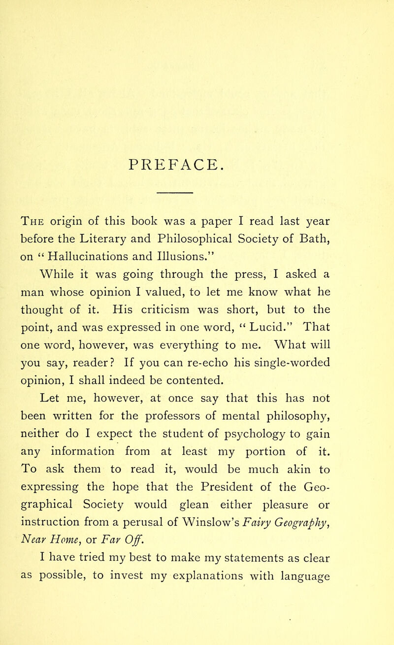 PREFACE. The origin of this book was a paper I read last year before the Literary and Philosophical Society of Bath, on “ Hallucinations and Illusions.” While it was going through the press, I asked a man whose opinion I valued, to let me know what he thought of it. His criticism was short, but to the point, and was expressed in one word, “ Lucid.” That one word, however, was everything to me. What will you say, reader? If you can re-echo his single-worded opinion, I shall indeed be contented. Let me, however, at once say that this has not been written for the professors of mental philosophy, neither do I expect the student of psychology to gain any information from at least my portion of it. To ask them to read it, would be much akin to expressing the hope that the President of the Geo- graphical Society would glean either pleasure or instruction from a perusal of Winslow’s Fairy Geography, Near Home, or Far Off. I have tried my best to make my statements as clear as possible, to invest my explanations with language