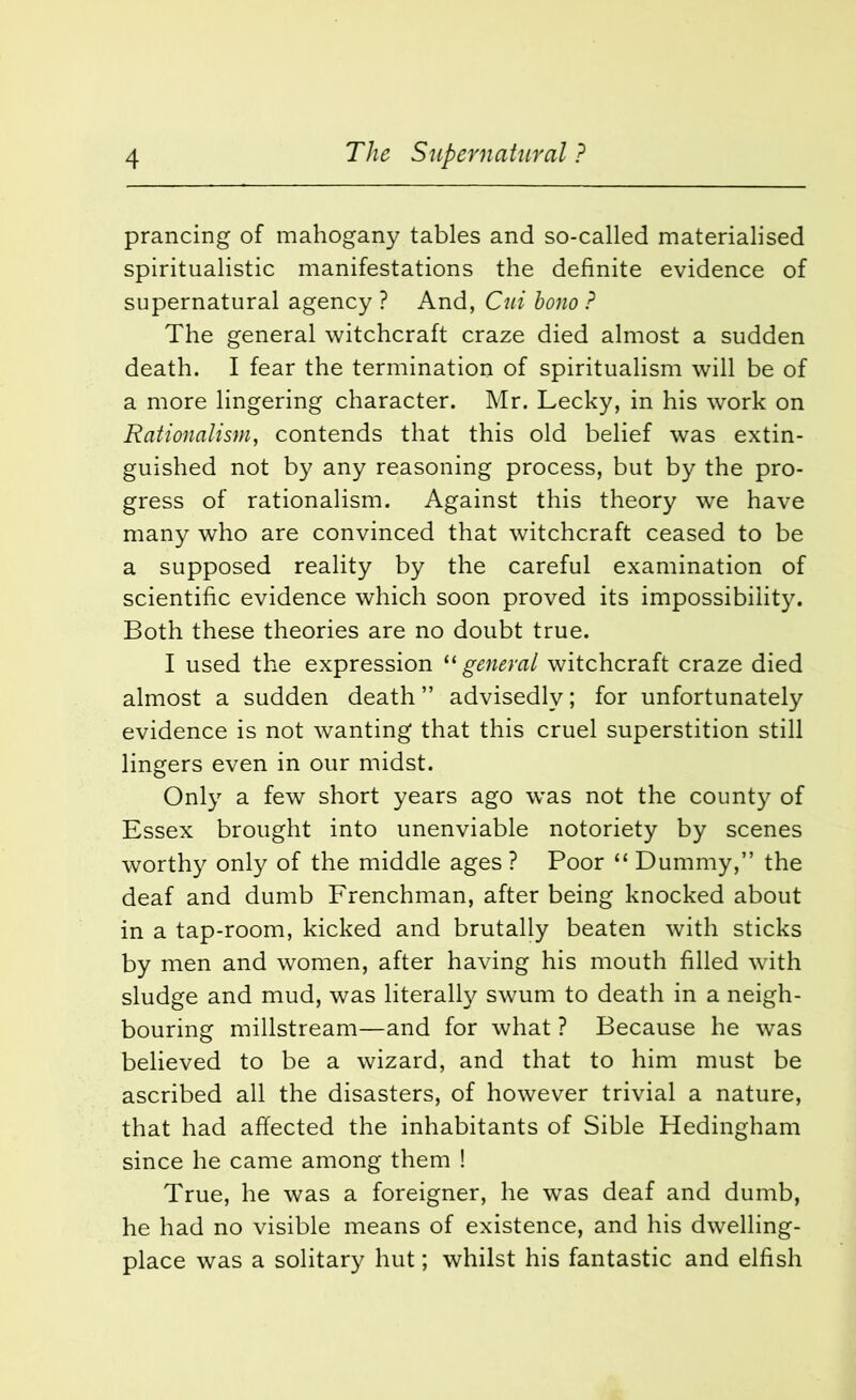 prancing of mahogany tables and so-called materialised spiritualistic manifestations the definite evidence of supernatural agency ? And, Cui bono ? The general witchcraft craze died almost a sudden death. I fear the termination of spiritualism will be of a more lingering character. Mr. Lecky, in his work on Rationalism, contends that this old belief was extin- guished not by any reasoning process, but by the pro- gress of rationalism. Against this theory we have many who are convinced that witchcraft ceased to be a supposed reality by the careful examination of scientific evidence which soon proved its impossibility. Both these theories are no doubt true. I used the expression “ general witchcraft craze died almost a sudden death ” advisedly; for unfortunately evidence is not wanting that this cruel superstition still lingers even in our midst. Only a few short years ago was not the county of Essex brought into unenviable notoriety by scenes worthy only of the middle ages ? Poor “ Dummy,” the deaf and dumb Frenchman, after being knocked about in a tap-room, kicked and brutally beaten with sticks by men and women, after having his mouth filled with sludge and mud, was literally swum to death in a neigh- bouring midstream—and for what ? Because he was believed to be a wizard, and that to him must be ascribed all the disasters, of however trivial a nature, that had affected the inhabitants of Sible Hedingham since he came among them ! True, he was a foreigner, he was deaf and dumb, he had no visible means of existence, and his dwelling- place was a solitary hut; whilst his fantastic and elfish