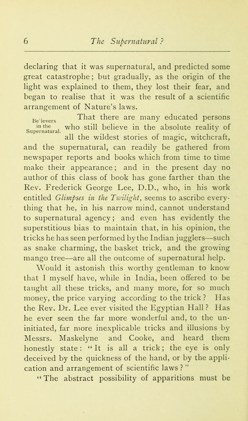 declaring that it was supernatural, and predicted some great catastrophe; but gradually, as the origin of the light was explained to them, they lost their fear, and began to realise that it was the result of a scientific arrangement of Nature’s laws. „ .. That there are many educated persons in the who still believe in the absolute reality of Supernatural. _ J all the wildest stories of magic, witchcraft, and the supernatural, can readily be gathered from newspaper reports and books which from time to time make their appearance; and in the present day no author of this class of book has gone farther than the Rev. Frederick George Lee, D.D., who, in his work entitled Glimpses in the Tivilight, seems to ascribe every- thing that he, in his narrow mind, cannot understand to supernatural agency; and even has evidently the superstitious bias to maintain that, in his opinion, the tricks he has seen performed by the Indian jugglers—such as snake charming, the basket trick, and the growing mango tree—are all the outcome of supernatural help. Would it astonish this worthy gentleman to know that I myself have, while in India, been offered to be taught all these tricks, and many more, for so much money, the price varying according to the trick ? Has the Rev. Dr. Lee ever visited the Egyptian Hall? Has he ever seen the far more wonderful and, to the un- initiated, far more inexplicable tricks and illusions by Messrs. Maskelyne and Cooke, and heard them honestly state: “ It is all a trick; the eye is only deceived by the quickness of the hand, or by the appli- cation and arrangement of scientific laws ? ” “ The abstract possibility of apparitions must be