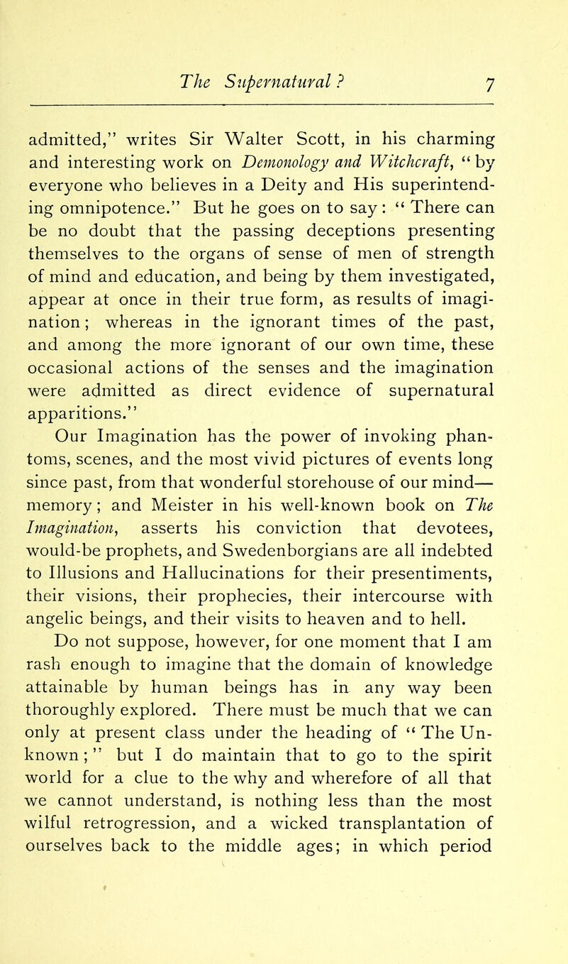 admitted,” writes Sir Walter Scott, in his charming and interesting work on Demonology and Witchcraft, “ by everyone who believes in a Deity and His superintend- ing omnipotence.” But he goes on to say: “ There can be no doubt that the passing deceptions presenting themselves to the organs of sense of men of strength of mind and education, and being by them investigated, appear at once in their true form, as results of imagi- nation ; whereas in the ignorant times of the past, and among the more ignorant of our own time, these occasional actions of the senses and the imagination were admitted as direct evidence of supernatural apparitions.” Our Imagination has the power of invoking phan- toms, scenes, and the most vivid pictures of events long since past, from that wonderful storehouse of our mind— memory; and Meister in his well-known book on The Imagination, asserts his conviction that devotees, would-be prophets, and Swedenborgians are all indebted to Illusions and Hallucinations for their presentiments, their visions, their prophecies, their intercourse with angelic beings, and their visits to heaven and to hell. Do not suppose, however, for one moment that I am rash enough to imagine that the domain of knowledge attainable by human beings has in any way been thoroughly explored. There must be much that we can only at present class under the heading of “ The Un- known ; ” but I do maintain that to go to the spirit world for a clue to the why and wherefore of all that we cannot understand, is nothing less than the most wilful retrogression, and a wicked transplantation of ourselves back to the middle ages; in which period