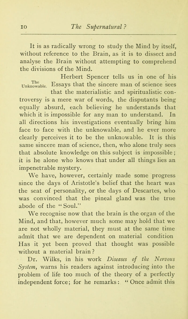 It is as radically wrong to study the Mind by itself, without reference to the Brain, as it is to dissect and analyse the Brain without attempting to comprehend the divisions of the Mind. Herbert Spencer tells us in one of his Unknowable. Essays that the sincere man of science sees that the materialistic and spiritualistic con- troversy is a mere war of words, the disputants being equally absurd, each believing he understands that which it is impossible for any man to understand. In all directions his investigations eventually bring him face to face with the unknowable, and he ever more clearly perceives it to be the unknowable. It is this same sincere man of science, then, who alone truly sees that absolute knowledge on this subject is impossible; it is he alone who knows that under all things lies an impenetrable mystery. We have, however, certainly made some progress since the days of Aristotle’s belief that the heart was the seat of personality, or the days of Descartes, who was convinced that the pineal gland was the true abode of the “Soul.” We recognise now that the brain is the organ of the Mind, and that, however much some may hold that we are not wholly material, they must at the same time admit that we are dependent on material condition Has it yet been proved that thought was possible without a material brain ? Dr. Wilks, in his work Diseases of the Nervous System, warns his readers against introducing into the problem of life too much of the theory of a perfectly independent force; for he remarks: “ Once admit this